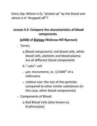 Entry slip: Where is O2 “picked up” by the blood and
where is it “dropped off”?


 Lesson 4.3- Compare the characteristics of blood
                 components.
          (p308) of Biology-McGraw-Hill Ryerson)
    I.    Terms:
           a.Blood components: red blood cells, white
             blood cells, platelets and blood plasma
             are all different blood components
           b.“-cyte”: cell
           c.   µm: micrometre, or, 1/1000th of a
                millimetre
           d.   relative size: the size of the particles
                compared to other similar substances (in
                this case, other blood components)
    II.   Components of Blood:
           a.Red Blood Cells (also known as
             Erythrocytes)
 