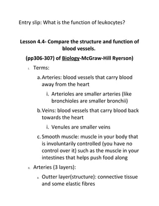 Entry slip: What is the function of leukocytes?


Lesson 4.4- Compare the structure and function of
                blood vessels.
   (pp306-307) of Biology-McGraw-Hill Ryerson)
    I.    Terms:
           a.Arteries: blood vessels that carry blood
             away from the heart
                 i. Arterioles are smaller arteries (like
                    bronchioles are smaller bronchii)
           b.Veins: blood vessels that carry blood back
             towards the heart
                 i. Venules are smaller veins
           c. Smooth muscle: muscle in your body that
              is involuntarily controlled (you have no
              control over it) such as the muscle in your
              intestines that helps push food along
    II.   Arteries (3 layers):
           a.   Outter layer(structure): connective tissue
                and some elastic fibres
 