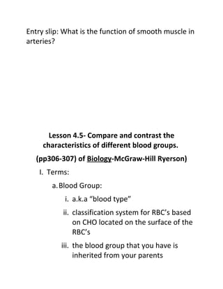 Entry slip: What is the function of smooth muscle in
arteries?




       Lesson 4.5- Compare and contrast the
     characteristics of different blood groups.
   (pp306-307) of Biology-McGraw-Hill Ryerson)
    I. Terms:
       a.Blood Group:
           i. a.k.a “blood type”
           ii. classification system for RBC’s based
               on CHO located on the surface of the
               RBC’s
          iii. the blood group that you have is
               inherited from your parents
 