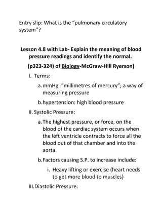 Entry slip: What is the “pulmonary circulatory
system”?


Lesson 4.8 with Lab- Explain the meaning of blood
   pressure readings and identify the normal.
   (p323-324) of Biology-McGraw-Hill Ryerson)
    I. Terms:
        a.mmHg: “millimetres of mercury”; a way of
          measuring pressure
        b.hypertension: high blood pressure
    II. Systolic Pressure:
        a.The highest pressure, or force, on the
          blood of the cardiac system occurs when
          the left ventricle contracts to force all the
          blood out of that chamber and into the
          aorta.
        b.Factors causing S.P. to increase include:
            i. Heavy lifting or exercise (heart needs
               to get more blood to muscles)
    III.Diastolic Pressure:
 