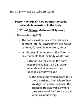Entry slip: What is diastolic pressure?


    Lesson 4.9- Explain how transport systems
       maintain homeostasis in the body.
      (p301) of Biology-McGraw-Hill Ryerson)
    I. Homeostasis (p772):
        a.   The body’s maintenance of a relatively
             constant internal environment (i.e. water
             content, O2 level, temperature, etc..)
        b.   In this case of homeostasis, the “internal
             environment” that the body wants has:
               i. Nutrition: All the cells in the body
                  need protein, lipids, CHO’s, water,
                  minerals and vitamins for their
                  functions, or they will die.
                   A.The circulatory system transports
                     these nutrients from where they
                     are digested and absorbed in the
                     digestive tract as well as where
                     they are stored for future use (i.e.
                     vitamins in the liver).
 