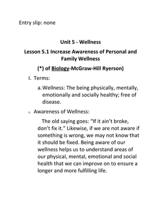 Entry slip: none


                     Unit 5 - Wellness
  Lesson 5.1 Increase Awareness of Personal and
                  Family Wellness
           (*) of Biology-McGraw-Hill Ryerson)
    I. Terms:
           a.Wellness: The being physically, mentally,
             emotionally and socially healthy; free of
             disease.
    II.   Awareness of Wellness:
              The old saying goes: “If it ain’t broke,
           don’t fix it.” Likewise, if we are not aware if
           something is wrong, we may not know that
           it should be fixed. Being aware of our
           wellness helps us to understand areas of
           our physical, mental, emotional and social
           health that we can improve on to ensure a
           longer and more fulfilling life.
 