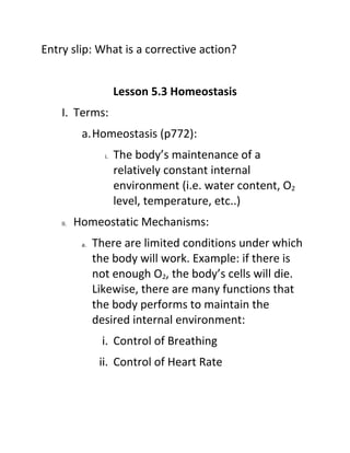 Entry slip: What is a corrective action?


                       Lesson 5.3 Homeostasis
    I. Terms:
           a.Homeostasis (p772):
                  i.   The body’s maintenance of a
                       relatively constant internal
                       environment (i.e. water content, O2
                       level, temperature, etc..)
    II.   Homeostatic Mechanisms:
           a.   There are limited conditions under which
                the body will work. Example: if there is
                not enough O2, the body’s cells will die.
                Likewise, there are many functions that
                the body performs to maintain the
                desired internal environment:
                 i. Control of Breathing
                 ii. Control of Heart Rate
 