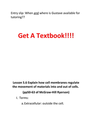 Entry slip: When and where is Gustave available for
tutoring??




     Get A Textbook!!!!




 Lesson 5.6 Explain how cell membranes regulate
 the movement of materials into and out of cells.
        (pp50-63 of McGraw-Hill Ryerson)
    I. Terms:
       a.Extracellular: outside the cell.
 