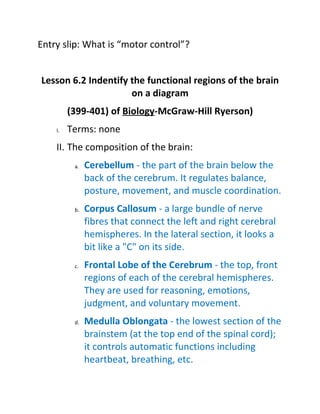 Entry slip: What is “motor control”?


Lesson 6.2 Indentify the functional regions of the brain
                     on a diagram
         (399-401) of Biology-McGraw-Hill Ryerson)
    I.   Terms: none
    II. The composition of the brain:
          a.   Cerebellum - the part of the brain below the
               back of the cerebrum. It regulates balance,
               posture, movement, and muscle coordination.
          b.   Corpus Callosum - a large bundle of nerve
               fibres that connect the left and right cerebral
               hemispheres. In the lateral section, it looks a
               bit like a "C" on its side.
          c.   Frontal Lobe of the Cerebrum - the top, front
               regions of each of the cerebral hemispheres.
               They are used for reasoning, emotions,
               judgment, and voluntary movement.
          d.   Medulla Oblongata - the lowest section of the
               brainstem (at the top end of the spinal cord);
               it controls automatic functions including
               heartbeat, breathing, etc.
 