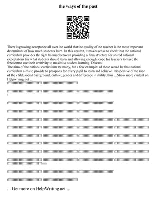 the ways of the past
There is growing acceptance all over the world that the quality of the teacher is the most important
determinant of how much students learn. In this context, it makes sense to check that the national
curriculum provides the right balance between providing a firm structure for shared national
expectations for what students should learn and allowing enough scope for teachers to have the
freedom to use their creativity to maximise student learning. Discuss.
The aims of the national curriculum are many, but a few examples of these would be that national
curriculum aims to provide to prospects for every pupil to learn and achieve. Irrespective of the race
of the child, social background, culture, gender and difference in ability, thus ... Show more content on
Helpwriting.net ...
ffffffffffffffffffffffffffffffff ffffffffffffffffffffffffffffffff
ffffffffffffffffffffffffffffffff ffffffffffffffffffffffffffffffff ffffffffffffffffffffffffffffffff

ffffffffffffffffffffffffffffffff ffffffffffffffffffffffffffffffff ffffffffffffffffffffffffffffffff
ffffffffffffffffffffffffffffffff ffffffffffffffffffffffffffffffff ffffffffffffffffffffffffffffffff
ffffffffffffffffffffffffffffffff ffffffffffffffffffffffffffffffff ffffffffffffffffffffffffffffffff ffffffffffffffffffffffffffffffff
ffffffffffffffffffffffffffffffff ffffffffffffffffffffffffffffffff ffffffffffffffffffffffffffffffff ffffffffffffffffffffffffffffffff
ffffffffffffffffffffffffffffffff ffffffffffffffffffffffffffffffff ffffffffffffffffffffffffffffffff ffffffffffffffffffffffffffffffff
ffffffffffffffffffffffffffffffff ffffffffffffffffffffffffffffffff ffffffffffffffffffffffffffffffff ffffffffffffffffffffffffffffffff
ffffffffffffffffffffffffffffffff ffffffffffffffffffffffffffffffff ffffffffffffffffffffffffffffffff ffffffffffffffffffffffffffffffff
ffffffffffffffffffffffffffffffff ffffffffffffffffffffffffffffffff ffffffffffffffffffffffffffffffff ffffffffffffffffffffffffffffffff
ffffffffffffffffffffffffffffffff
ffffffffffffffffffffffffffffffff ffffffffffffffffffffffffffffffff ffffffffffffffffffffffffffffffff
ffffffffffffffffffffffffffffffff ffffffffffffffffffffffffffffffff
... Get more on HelpWriting.net ...
 