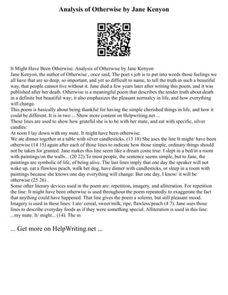 Analysis of Otherwise by Jane Kenyon
It Might Have Been Otherwise: Analysis of Otherwise by Jane Kenyon
Jane Kenyon, the author of Otherwise , once said, The poet s job is to put into words those feelings we
all have that are so deep, so important, and yet so difficult to name, to tell the truth in such a beautiful
way, that people cannot live without it. Jane died a few years later after writing this poem, and it was
published after her death. Otherwise is a meaningful poem that describes the tender truth about death
in a definite but beautiful way; it also emphasizes the pleasant normalcy in life, and how everything
will change.
This poem is basically about being thankful for having the simple cherished things in life, and how it
could be different. It is in two ... Show more content on Helpwriting.net ...
These lines are used to show how grateful she is to be with her mate, and eat with specific, silver
candles:
At noon I lay down with my mate. It might have been otherwise.
We ate dinner together at a table with silver candlesticks. (13 18) She uses the line It might/ have been
otherwise (14 15) again after each of those lines to indicate how those simple, ordinary things should
not be taken for granted. Jane makes this line seem like a dream come true: I slept in a bed/in a room
with paintings/on the walls... (20 22).To most people, the sentence seems simple, but to Jane, the
paintings are symbolic of life, of being alive. The last lines imply that one day the speaker will not
wake up, eat a flawless peach, walk her dog, have dinner with candlesticks, or sleep in a room with
paintings because she knows one day everything will change: But one day, I know/ it will be
otherwise (25 26) .
Some other literary devices used in the poem are: repetition, imagery, and alliteration. For repetition
the line: It might have been otherwise is used throughout the poem repeatedly to exaggerate the fact
that anything could have happened. That line gives the poem a solemn, but still pleasant mood.
Imagery is used in these lines: I ate/ cereal, sweet/milk, ripe, flawless/peach (4 7). Jane uses those
lines to describe everyday foods as if they were something special. Alliteration is used in this line:
...my mate. It/ might... (14). The m
... Get more on HelpWriting.net ...
 