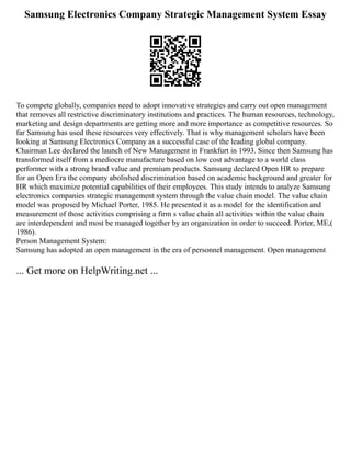 Samsung Electronics Company Strategic Management System Essay
To compete globally, companies need to adopt innovative strategies and carry out open management
that removes all restrictive discriminatory institutions and practices. The human resources, technology,
marketing and design departments are getting more and more importance as competitive resources. So
far Samsung has used these resources very effectively. That is why management scholars have been
looking at Samsung Electronics Company as a successful case of the leading global company.
Chairman Lee declared the launch of New Management in Frankfurt in 1993. Since then Samsung has
transformed itself from a mediocre manufacture based on low cost advantage to a world class
performer with a strong brand value and premium products. Samsung declared Open HR to prepare
for an Open Era the company abolished discrimination based on academic background and greater for
HR which maximize potential capabilities of their employees. This study intends to analyze Samsung
electronics companies strategic management system through the value chain model. The value chain
model was proposed by Michael Porter, 1985. He presented it as a model for the identification and
measurement of those activities comprising a firm s value chain all activities within the value chain
are interdependent and most be managed together by an organization in order to succeed. Porter, ME,(
1986).
Person Management System:
Samsung has adopted an open management in the era of personnel management. Open management
... Get more on HelpWriting.net ...
 