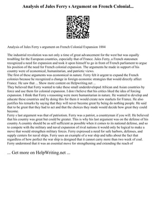 Analysis of Jules Ferry s Argument on French Colonial...
Analysis of Jules Ferry s argument on French Colonial Expansion 1884
The industrial revolution was not only a time of great advancement for the west but was equally
troubling for the European countries, especially that of France. Jules Ferry, a French statesmen
recognized a need for expansion and took it upon himself to go in front of French parliament to argue
his position of the need for French colonial expansion. The arguments he made in support of his
country were of economical, humanitarian, and patriotic views.
The first of these arguments was economical in nature. Ferry felt it urgent to expand the French
colonies because he recognized a change in foreign economic strategies that would directly affect
France. He saw that ... Show more content on Helpwriting.net ...
They believed that Ferry wanted to take these small underdeveloped African and Asian countries by
force and use them for colonial expansion. I don t believe that his critics liked the idea of forcing
expansion. I think that Ferry s reasoning were more humanitarian in nature. He wanted to develop and
educate these countries and by doing this for them it would create new markets for France. He also
justifies his remarks by saying that they will never become great by being do nothing people. He said
that to be great that they had to act and that the choices they made would decide how great they could
become.
Ferry s last argument was that of patriotism. Ferry was a patriot, a countryman if you will. He believed
that his country was great but could be greater. This is why his last argument was on the defense of his
country A country should be as self sufficient as possible when it comes to its national defense, and so
to compete with the military and naval expansion of rival nations it would only be logical to make a
move that would strengthen military forces. Ferry expressed a need for safe harbors, defenses, and
supply centers for naval ships. Ferry uses an example of a war ship and talks about the fact that
regardless of how perfect the war ship is designed that it cannot carry more than two week of coal.
Ferry understood that it was an essential move for strengthening and extending the reach of
... Get more on HelpWriting.net ...
 