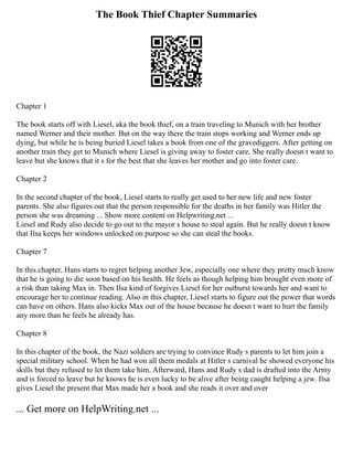 The Book Thief Chapter Summaries
Chapter 1
The book starts off with Liesel, aka the book thief, on a train traveling to Munich with her brother
named Werner and their mother. But on the way there the train stops working and Werner ends up
dying, but while he is being buried Liesel takes a book from one of the gravediggers. After getting on
another train they get to Munich where Liesel is giving away to foster care. She really doesn t want to
leave but she knows that it s for the best that she leaves her mother and go into foster care.
Chapter 2
In the second chapter of the book, Liesel starts to really get used to her new life and new foster
parents. She also figures out that the person responsible for the deaths in her family was Hitler the
person she was dreaming ... Show more content on Helpwriting.net ...
Liesel and Rudy also decide to go out to the mayor s house to steal again. But he really doesn t know
that Ilsa keeps her windows unlocked on purpose so she can steal the books.
Chapter 7
In this chapter, Hans starts to regret helping another Jew, especially one where they pretty much know
that he is going to die soon based on his health. He feels as though helping him brought even more of
a risk than taking Max in. Then Ilsa kind of forgives Liesel for her outburst towards her and want to
encourage her to continue reading. Also in this chapter, Liesel starts to figure out the power that words
can have on others. Hans also kicks Max out of the house because he doesn t want to hurt the family
any more than he feels he already has.
Chapter 8
In this chapter of the book, the Nazi soldiers are trying to convince Rudy s parents to let him join a
special military school. When he had won all them medals at Hitler s carnival he showed everyone his
skills but they refused to let them take him. Afterward, Hans and Rudy s dad is drafted into the Army
and is forced to leave but he knows he is even lucky to be alive after being caught helping a jew. Ilsa
gives Liesel the present that Max made her a book and she reads it over and over
... Get more on HelpWriting.net ...
 
