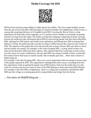 Media Coverage On ISIS
ISIS has been training young children to fight against the infidels. They have raped multiple women
from the age of nine and older. ISIS has begun to expand its borders into Afghanistan; which in turn, is
causing the remaining followers of Al Aqidah to join ISIS. Covering the War on Terror is a big
opportunity for both sides of the campaign, so it is crucial to know whether or not people are getting
accurate coverage from the media. The media covering this campaign is depicting accurate coverage,
because the media provides information about ISIS by interviewing people who have been affected by
ISIS, videoing live ISIS attacks and Yazidi rescue operations, and filming how ISIS is training their
followers. Firstly, the media provides accurate coverage on ISIS, because they interview the victims of
ISIS. The majority of the people that were interviewed were women, because ISIS uses them as slaves
and are treated very poorly. For example, in the video Escaping ISIS , a young Yazidi women was
interviewed about how ISIS treats their captures. She explained that they would rape several women
over the course of a week. Furthermore, she says that ISIS was acting so terrible to these women that
the women tried to find ways to commit suicide. She eventually goes into ... Show more content on
Helpwriting.net ...
For example, in the film Escaping ISIS , there was a secret organization that was trying to rescue some
of the people captured by ISIS. This organization videotaped the entire rescue, everything from how
the organization works to getting the people out of ISIS territory. However the media does not only
video live rescues, but also live tours of some of the ISIS hideouts to learn more about ISIS lifestyle.
For example, in the film ISIS in Afghanistan , there is a village that is primarily controlled by ISIS.
ISIS uses this village as a training ground for young children and refuge from the Syrian
... Get more on HelpWriting.net ...
 