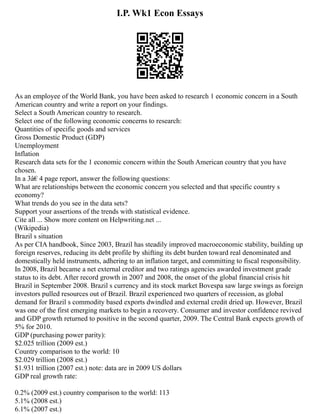 I.P. Wk1 Econ Essays
As an employee of the World Bank, you have been asked to research 1 economic concern in a South
American country and write a report on your findings.
Select a South American country to research.
Select one of the following economic concerns to research:
Quantities of specific goods and services
Gross Domestic Product (GDP)
Unemployment
Inflation
Research data sets for the 1 economic concern within the South American country that you have
chosen.
In a 3â€ 4 page report, answer the following questions:
What are relationships between the economic concern you selected and that specific country s
economy?
What trends do you see in the data sets?
Support your assertions of the trends with statistical evidence.
Cite all ... Show more content on Helpwriting.net ...
(Wikipedia)
Brazil s situation
As per CIA handbook, Since 2003, Brazil has steadily improved macroeconomic stability, building up
foreign reserves, reducing its debt profile by shifting its debt burden toward real denominated and
domestically held instruments, adhering to an inflation target, and committing to fiscal responsibility.
In 2008, Brazil became a net external creditor and two ratings agencies awarded investment grade
status to its debt. After record growth in 2007 and 2008, the onset of the global financial crisis hit
Brazil in September 2008. Brazil s currency and its stock market Bovespa saw large swings as foreign
investors pulled resources out of Brazil. Brazil experienced two quarters of recession, as global
demand for Brazil s commodity based exports dwindled and external credit dried up. However, Brazil
was one of the first emerging markets to begin a recovery. Consumer and investor confidence revived
and GDP growth returned to positive in the second quarter, 2009. The Central Bank expects growth of
5% for 2010.
GDP (purchasing power parity):
$2.025 trillion (2009 est.)
Country comparison to the world: 10
$2.029 trillion (2008 est.)
$1.931 trillion (2007 est.) note: data are in 2009 US dollars
GDP real growth rate:
0.2% (2009 est.) country comparison to the world: 113
5.1% (2008 est.)
6.1% (2007 est.)
 