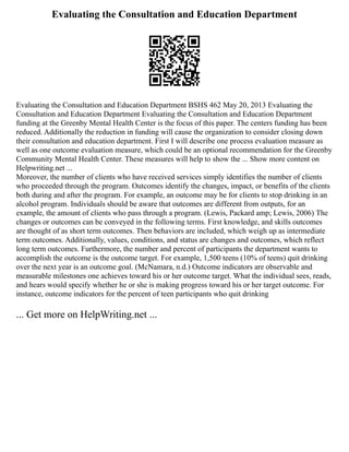 Evaluating the Consultation and Education Department
Evaluating the Consultation and Education Department BSHS 462 May 20, 2013 Evaluating the
Consultation and Education Department Evaluating the Consultation and Education Department
funding at the Greenby Mental Health Center is the focus of this paper. The centers funding has been
reduced. Additionally the reduction in funding will cause the organization to consider closing down
their consultation and education department. First I will describe one process evaluation measure as
well as one outcome evaluation measure, which could be an optional recommendation for the Greenby
Community Mental Health Center. These measures will help to show the ... Show more content on
Helpwriting.net ...
Moreover, the number of clients who have received services simply identifies the number of clients
who proceeded through the program. Outcomes identify the changes, impact, or benefits of the clients
both during and after the program. For example, an outcome may be for clients to stop drinking in an
alcohol program. Individuals should be aware that outcomes are different from outputs, for an
example, the amount of clients who pass through a program. (Lewis, Packard amp; Lewis, 2006) The
changes or outcomes can be conveyed in the following terms. First knowledge, and skills outcomes
are thought of as short term outcomes. Then behaviors are included, which weigh up as intermediate
term outcomes. Additionally, values, conditions, and status are changes and outcomes, which reflect
long term outcomes. Furthermore, the number and percent of participants the department wants to
accomplish the outcome is the outcome target. For example, 1,500 teens (10% of teens) quit drinking
over the next year is an outcome goal. (McNamara, n.d.) Outcome indicators are observable and
measurable milestones one achieves toward his or her outcome target. What the individual sees, reads,
and hears would specify whether he or she is making progress toward his or her target outcome. For
instance, outcome indicators for the percent of teen participants who quit drinking
... Get more on HelpWriting.net ...
 
