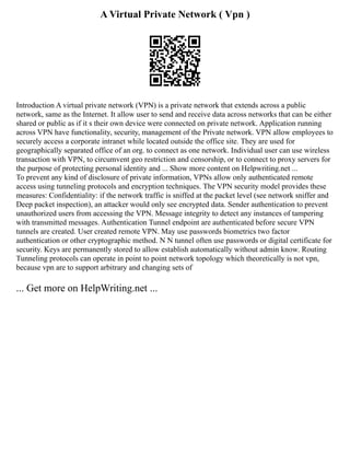 A Virtual Private Network ( Vpn )
Introduction A virtual private network (VPN) is a private network that extends across a public
network, same as the Internet. It allow user to send and receive data across networks that can be either
shared or public as if it s their own device were connected on private network. Application running
across VPN have functionality, security, management of the Private network. VPN allow employees to
securely access a corporate intranet while located outside the office site. They are used for
geographically separated office of an org. to connect as one network. Individual user can use wireless
transaction with VPN, to circumvent geo restriction and censorship, or to connect to proxy servers for
the purpose of protecting personal identity and ... Show more content on Helpwriting.net ...
To prevent any kind of disclosure of private information, VPNs allow only authenticated remote
access using tunneling protocols and encryption techniques. The VPN security model provides these
measures: Confidentiality: if the network traffic is sniffed at the packet level (see network sniffer and
Deep packet inspection), an attacker would only see encrypted data. Sender authentication to prevent
unauthorized users from accessing the VPN. Message integrity to detect any instances of tampering
with transmitted messages. Authentication Tunnel endpoint are authenticated before secure VPN
tunnels are created. User created remote VPN. May use passwords biometrics two factor
authentication or other cryptographic method. N N tunnel often use passwords or digital certificate for
security. Keys are permanently stored to allow establish automatically without admin know. Routing
Tunneling protocols can operate in point to point network topology which theoretically is not vpn,
because vpn are to support arbitrary and changing sets of
... Get more on HelpWriting.net ...
 