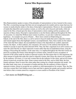 Karen Miss Representation
Miss Representation speaks to many of the principles of representation we have learned in this course.
The film s overarching message that there are not enough good role models and too many bad ones for
women in media directly relates to the ideas of descriptive representation. Moreover, the consumption
of media that objectifies and sexualizes women, as well as the call to boycott said media, while not
stated in the film, is based upon the ideas of representative claims making and the acceptance and
rejection of these claims. Descriptive representation is one the themes addressed throughout the film.
At one point, it is stated that Without more women in politics, we just don t really have democratic
legitimacy . An example was given of Karen ... Show more content on Helpwriting.net ...
Indeed, at the end of the film, there is a call to action to boycott media that seek to objectify women
and instead support those that highlight women s accomplishments. Here, these media are the makers
of the claim that their subject, the accomplished woman or the objectified sex symbol, represents
women, the object , to their audience, the consumers. Of course it is the audience that decides the
whether to accept or reject the claim (Saward 2010). Thus, the film s argument in its call to action is to
reject the claim that the sex object represents women rather than the accomplished woman, using the
strategy of boycotting the medium. At the same time, it is implied throughout the film that women are
passively accepting the former claim through its existence alone. Instead of active acceptance or
rejection of the claims made by media to represent women, the film argues that it is this hegemony, the
sheer amount of media that make this claim to objectify women, that causes the claim to be accepted
by the audience. Of course, it is not only women that are the audience to this claim, and not all women
choose to passively accept this claim. Some women noted in the film, such as Sally Ride, the first
female astronaut, chose to reject this claim rather than waiting for a female astronaut role model . On
the other hand, many men, as consumers of media and thus also the audience of these claims to
represent women, choose to accept the sex symbols as valid representatives for women. Thus, the film
cites how women like Carol Jenkins receive hate mail that is against her gender and sexuality and how
men believe that a woman cannot be a surgeon or a news anchor or President of the United
... Get more on HelpWriting.net ...
 