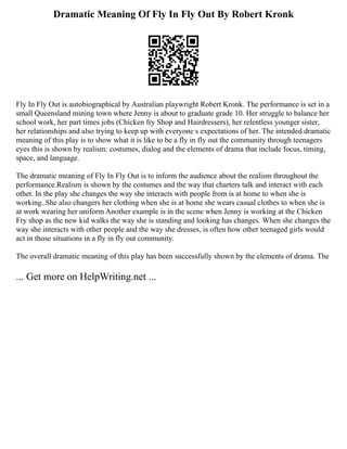 Dramatic Meaning Of Fly In Fly Out By Robert Kronk
Fly In Fly Out is autobiographical by Australian playwright Robert Kronk. The performance is set in a
small Queensland mining town where Jenny is about to graduate grade 10. Her struggle to balance her
school work, her part times jobs (Chicken fry Shop and Hairdressers), her relentless younger sister,
her relationships and also trying to keep up with everyone s expectations of her. The intended dramatic
meaning of this play is to show what it is like to be a fly in fly out the community through teenagers
eyes this is shown by realism: costumes, dialog and the elements of drama that include focus, timing,
space, and language.
The dramatic meaning of Fly In Fly Out is to inform the audience about the realism throughout the
performance.Realism is shown by the costumes and the way that charters talk and interact with each
other. In the play she changes the way she interacts with people from is at home to when she is
working..She also changers her clothing when she is at home she wears casual clothes to when she is
at work wearing her uniform Another example is in the scene when Jenny is working at the Chicken
Fry shop as the new kid walks the way she is standing and looking has changes. When she changes the
way she interacts with other people and the way she dresses, is often how other teenaged girls would
act in those situations in a fly in fly out community.
The overall dramatic meaning of this play has been successfully shown by the elements of drama. The
... Get more on HelpWriting.net ...
 
