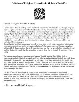 Criticism of Religious Hypocrites in Moliere s Tartuffe...
Criticism of Religious Hypocrites in Tartuffe
Moliere rocked the 17th century French world with his comedy Tartuffe in 1664. Although, religious
factions kept the play banned from theatres from 1664 1669, Tartuffe emerged from the controversy as
one of the all time great comedies. Tartuffe is a convincing religious hypocrite. He is a parasite who is
sucking Orgon, the rich trusting father, for all he is worth. Orgon does not realize that Tartuffe is a
phony, and caters to his every whim. For instance, he reneges on his promise to let his daughter
Mariane, marry Valere. Instead he demands that she wed Tartuffe, whom she despises. He also
banishes his own son, Damis, from his house for speaking out against Tartuffe and ... Show more
content on Helpwriting.net ...
If one takes the trouble to examine my comedy in good faith, he will surely see that my intentions are
innocent throughout, and tend in no way to make fun of what men revere; that I have presented the
subject with all the precautions that its delicacy imposes; and that I have used all the art and skill that I
could to distinguish clearly the character of the hypocrite from that of the truly devout man. (Meyer
1509)
The play successfully conveys this message because Tartuffe is a first class villain. He is as
manipulative as Lady Macbeth, as greedy as Prince John, as underhanded as Modred, and as clever as
Darth Vader. Through his every word and deed it becomes more apparent that he is thoroughly bad.
More specifically, he not only wants to marry Orgon s daughter, but wants to defile his wife as well.
He is not satisfied with living off of Orgon s wealth but wants to possess it. At no time in the play does
Tartuffe resemble a truly pious man. The play never mocks God, but only those who use his name to
prey on unsuspecting fools.
The part of the fool is played to the hilt by Orgon. Throughout the first three acts he is such a
domineering idiot that he is not even worth pitying. He, along with his mother, play the part of the
blind zealot. What he chooses to call Christian love leads him to punish his family and himself
because he takes away their freedom of choice and integrity and his own property. But, Orgon is not
content to follow
... Get more on HelpWriting.net ...
 
