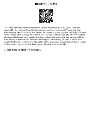 History Of The Pill
The Pill In 1960, the first oral contraceptive, Envoid, was introduced to the United States and
approved by the Food and Drug Administration as a method of birth control(Thompson). Oral
contraceptives, like all contraceptives, reduced the chances of getting pregnant. The major difference
of this method is that it altered the hormones that a woman s body released. The introduction of the
pill drastically changed many aspects of society, one being that women and men were now able to
have absolute power over their method of contraceptive. It took nearly ten years to research and
develop the first oral contraceptive. Researcher, George Pincus, and organic chemist, Russel Marker,
worked together to create the pill (Background.) Synthetic progesterone like
... Get more on HelpWriting.net ...
 
