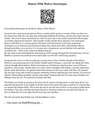 Dances With Wolves Stereotypes
Overcoming Stereotypes in the Movie, Dances With Wolves
Everyone has a preconceived opinion of how a certain ethnic group is in terms of the way they live,
the morals they hold, the way they deal with people different from them, and how they deal with one
another. We come to these conclusions by what we have seen in the media, heard from other people,
or actually experienced ourselves. Most people would consider these opinions to be stereotypes.
Dances with Wolves is a motion picture that deals with and touches on all sides of personal
stereotypes we as American and American Indians have about each other. John Dunbar takes us
through and allows us to see how it is to come into a situation he was not familiar with and then
eventually the ... Show more content on Helpwriting.net ...
He also came across intimidated by John because of his courage through this miserable time. He saw
Dunbar as someone he could never be and he didn t see his life worth living anymore.
Going into the movie we did not really get a strong sense of how Dunbar thought of the Indians.
While he was journeying out to the frontier Dunbar asked Timmons, a man that was taking him there,
what he thought about Indians. With no hesitation at all Timmons stated that they were all thieves,
murderers, and savages. Dunbar didn t ever state what he thought of the Indians. I got the impression
that he really did not have an opinion about them because he has never dealt with them. He seemed
like the type of guy that would not assume something without experiencing it for himself. Everyone he
talked to about Indians probably said the same things Timmons did, but for some reason Dunbar was
different from the rest. He seemed to be better than that.
The Indians are finally presented in the movie by the screen scanning across a wide open desert very
peaceful and deserted. In the middle of all this silence the camera fell upon a skeleton of a human that
we assume the Indians killed. This is how the movie sets the tone for how we are going to think about
the Indians. They play with the stereotype that all us Americans think are true about the Indians. At
first we think that we were right, but the story does not end there.
The first encounter that Dunbar has with the Indians is when
... Get more on HelpWriting.net ...
 