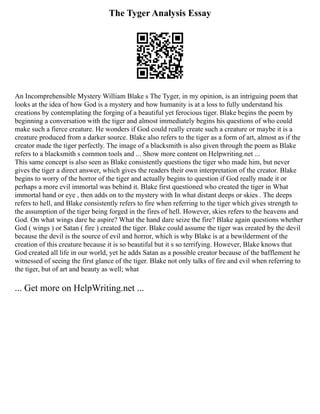 The Tyger Analysis Essay
An Incomprehensible Mystery William Blake s The Tyger, in my opinion, is an intriguing poem that
looks at the idea of how God is a mystery and how humanity is at a loss to fully understand his
creations by contemplating the forging of a beautiful yet ferocious tiger. Blake begins the poem by
beginning a conversation with the tiger and almost immediately begins his questions of who could
make such a fierce creature. He wonders if God could really create such a creature or maybe it is a
creature produced from a darker source. Blake also refers to the tiger as a form of art, almost as if the
creator made the tiger perfectly. The image of a blacksmith is also given through the poem as Blake
refers to a blacksmith s common tools and ... Show more content on Helpwriting.net ...
This same concept is also seen as Blake consistently questions the tiger who made him, but never
gives the tiger a direct answer, which gives the readers their own interpretation of the creator. Blake
begins to worry of the horror of the tiger and actually begins to question if God really made it or
perhaps a more evil immortal was behind it. Blake first questioned who created the tiger in What
immortal hand or eye , then adds on to the mystery with In what distant deeps or skies . The deeps
refers to hell, and Blake consistently refers to fire when referring to the tiger which gives strength to
the assumption of the tiger being forged in the fires of hell. However, skies refers to the heavens and
God. On what wings dare he aspire? What the hand dare seize the fire? Blake again questions whether
God ( wings ) or Satan ( fire ) created the tiger. Blake could assume the tiger was created by the devil
because the devil is the source of evil and horror, which is why Blake is at a bewilderment of the
creation of this creature because it is so beautiful but it s so terrifying. However, Blake knows that
God created all life in our world, yet he adds Satan as a possible creator because of the bafflement he
witnessed of seeing the first glance of the tiger. Blake not only talks of fire and evil when referring to
the tiger, but of art and beauty as well; what
... Get more on HelpWriting.net ...
 