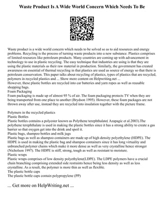 Waste Product Is A Wide World Concern Which Needs To Be
Waste product is a wide world concern which needs to be solved so as to aid resources and energy
problems. Recycling is the process of turning waste products into a new substance. Plastics comprises
of limited resources like petroleum products. Many countries are coming up with advancement in
technology to use in plastic recycling. The easy technique that industries are using is that they are
using the plastic materials as their raw material in production. Similarly, the government has created
awareness on essential of thermal recycling in that plastics are used as source of energy so that there is
petroleum conservation. This paper talks about recycling of plastics, types of plastics that are recycled,
polymers in recycled plastics and ... Show more content on Helpwriting.net ...
However, these plastic bottles are recycled into car batteries and yarn ropes as well as reusable
shopping bags.
Foam Packaging
Foam packaging is made up of almost 95 % of air. The foam packaging protects TV when they are
being transported from one place to another (Brydson 1995). However, these foam packages are not
thrown away after use, instead they are recycled into insulation together with the picture frame.
Polymers in the recycled plastics
Plastic Bottles
Plastic bottles contains a polyester known as Polythene terephthalate( Azapagic et al.2003).The
polythene terephthalate is used in making the plastic bottles since it has a strong ability to create a gas
barrier so that oxygen get into the drink and spoil it.
Plastic bags, shampoo bottles and milk jugs
Plastic bags as well as shampoo containers are made up of high density polyethylene (HDPE). The
HDPE is used in making the plastic bag and shampoo containers since it has long virtuality and
unbranched polymer chains which make it more dense as well as very crystalline hence stronger
(Nicholson 1997). The HDPE is stiff, strong, tough as well as resistant to moisture.
Plastic wraps
Plastic wraps comprises of low density polyethylene(LDPE). The LDPE polymers have a crucial
chain branching comprising extended side restraints hence being less density as well as less
crystalline. As a result, the polymer is more thin as well as flexible.
The plastic bottle caps
The plastic bottle caps contain polypropylene (PP)
... Get more on HelpWriting.net ...
 