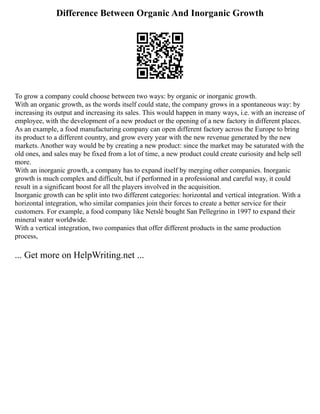 Difference Between Organic And Inorganic Growth
To grow a company could choose between two ways: by organic or inorganic growth.
With an organic growth, as the words itself could state, the company grows in a spontaneous way: by
increasing its output and increasing its sales. This would happen in many ways, i.e. with an increase of
employee, with the development of a new product or the opening of a new factory in different places.
As an example, a food manufacturing company can open different factory across the Europe to bring
its product to a different country, and grow every year with the new revenue generated by the new
markets. Another way would be by creating a new product: since the market may be saturated with the
old ones, and sales may be fixed from a lot of time, a new product could create curiosity and help sell
more.
With an inorganic growth, a company has to expand itself by merging other companies. Inorganic
growth is much complex and difficult, but if performed in a professional and careful way, it could
result in a significant boost for all the players involved in the acquisition.
Inorganic growth can be split into two different categories: horizontal and vertical integration. With a
horizontal integration, who similar companies join their forces to create a better service for their
customers. For example, a food company like Netslè bought San Pellegrino in 1997 to expand their
mineral water worldwide.
With a vertical integration, two companies that offer different products in the same production
process,
... Get more on HelpWriting.net ...
 