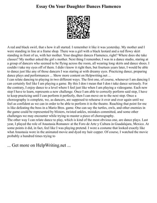 Essay On Your Daughter Dances Flamenco
A red and black swirl, that s how it all started. I remember it like it was yesterday. My mother and I
were standing in line at a frame shop. There was a girl with a black leotard and a red flowy skirt
standing in front of us, with her mother. Your daughter dances Flamenco, right? Where does she take
classes? My mother asked the girl s mother. Next thing I remember, I was in a dance studio, staring at
a group of dancers who seemed to be flying across the room, all wearing long skirts and dance shoes. I
couldn t take my eyes off of them. I didn t know it right then, but fourteen years later, I would be able
to dance just like any of those dancers I was staring at with dreamy eyes. Practicing dance, preparing
dance plays and performances ... Show more content on Helpwriting.net ...
I can relate dancing to playing in two different ways. The first one, of course, whenever I am dancing I
can certainly feel like I am playing a game. By this I don t mean that I don t take dance seriously. For
the contrary, I enjoy dance to a level where I feel just like when I am playing a videogame. Each new
step I have to learn, represents a new challenge. Once I am able to correctly perform said step, I have
to keep practicing until I can perform it perfectly, then I can move on to the next step. Once a
choreography is complete, we, as dancers, are supposed to rehearse it over and over again until we
feel as confident as we can in order to be able to perform it in the theatre. Reaching that point for me
is like defeating the boss in a Mario Bros. game. One can say the turtles, owls, and other enemies in
the game could be represented by blisters, twisted ankles, mistakes committed, and some other
challenges we may encounter while trying to master a piece of choreography.
The other way I can relate dance to play, which is kind of the most obvious one, are dance plays. Last
year, I played the role of Anastasia Romanov at the Foro de Arte y Cultura in Guadalajara, Mexico. At
some points it did, in fact, feel like I was playing pretend. I wore a costume that looked exactly like
what Anastasia wore in the animated movie and dyed my hair copper. Of course, I watched the movie
probably a hundred times trying to
... Get more on HelpWriting.net ...
 