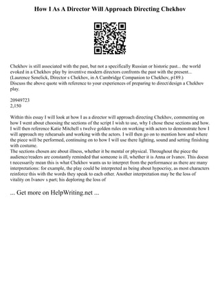 How I As A Director Will Approach Directing Chekhov
Chekhov is still associated with the past, but not a specifically Russian or historic past... the world
evoked in a Chekhov play by inventive modern directors confronts the past with the present...
(Laurence Senelick, Director s Chekhov, in A Cambridge Companion to Chekhov, p189.)
Discuss the above quote with reference to your experiences of preparing to direct/design a Chekhov
play.
20949723
2,150
Within this essay I will look at how I as a director will approach directing Chekhov, commenting on
how I went about choosing the sections of the script I wish to use, why I chose these sections and how.
I will then reference Katie Mitchell s twelve golden rules on working with actors to demonstrate how I
will approach my rehearsals and working with the actors. I will then go on to mention how and where
the piece will be performed, continuing on to how I will use there lighting, sound and setting finishing
with costume.
The sections chosen are about illness, whether it be mental or physical. Throughout the piece the
audience/readers are constantly reminded that someone is ill, whether it is Anna or Ivanov. This doesn
t necessarily mean this is what Chekhov wants us to interpret from the performance as there are many
interpretations: for example, the play could be interpreted as being about hypocrisy, as most characters
reinforce this with the words they speak to each other. Another interpretation may be the loss of
vitality on Ivanov s part; his deploring the loss of
... Get more on HelpWriting.net ...
 