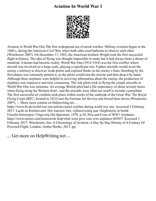 Aviation In World War 1
Aviation in World War One The first widespread use of aerial warfare. Military aviation began in the
1860 s, during the American Civil War, when both sides used balloons to observe each other
(Winchester 2007). On December 17, 1903, the American brothers Wright took the first successful
flight in history. The idea of flying was thought impossible to many but it had always been a dream of
mankind. A dream had become reality. World War One (1914 1918) was the first conflict where
aircraft was involved on a large scale, playing a significant role. Fighter aircrafts would scout the
enemy s territory to discover weak points and exposed flanks in the enemy s lines. Bombing by the
first planes was extremely primitive, as the pilots would aim the missile and then drop it by hand.
Although these airplanes were helpful in receiving information about the enemy, the production of
airplanes was expensive and time consuming. The risk pilots took in flying the simple aircrafts in
World War One was immense. An average British pilot had a life expectancy of about seventy hours
when flying along the Western front , and the aircrafts were often too small to include a parachute.
The first successful air combats took place within weeks of the outbreak of the Great War. The Royal
Flying Corps (RFC, formed in 1912) met the German Air Service and forced them down (Winchester
2007). ... Show more content on Helpwriting.net ...
https://www.bl.uk/world war one/articles/aerial warfare during world war one. Accessed 3 February
2017. Lucht en Ruimtevaart. Het Aanzien Van: vijfenzeventig jaar vlieghistorie in beeld.
Utrecht/Antwerpen: Uitgeverij Het Spectrum, 1978. p.34. Pros and Cons of WW1 Airplanes.
https://www.enotes.com/homework help/what were pros cons wwi airplanes 603857 Accessed 3
February 2017. Winchester, Jim. A Chronology of Aviation, A Day By Day History of A Century Of
Powered Flight. London: Amber Books, 2013. pp.
... Get more on HelpWriting.net ...
 