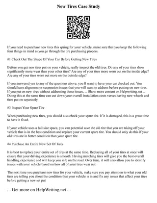 New Tires Case Study
If you need to purchase new tires this spring for your vehicle, make sure that you keep the following
four things in mind as you go through the tire purchasing process.
#1 Check Out The Shape Of Your Car Before Getting New Tires
Before you get new tires put on your vehicle, really inspect the old tires. Do any of your tires show
significantly more wear than your other tires? Are any of your tires more worn out on the inside edge?
Are any of your tires worn out more on the outside edge?
If you answered yes to any of the questions above, you ll want to have your car checked out. You
should have alignment or suspension issues that you will want to address before putting on new tires.
If you put on new tires without addressing these issues, ... Show more content on Helpwriting.net ...
Doing this at the same time can cut down your overall installation costs verses having new wheels and
tires put on separately.
#3 Inspect Your Spare Tire
When purchasing new tires, you should also check your spare tire. If it is damaged, this is a great time
to have it fixed.
If your vehicle uses a full size space, you can potential save the old tire that you are taking off your
vehicle that is in the best condition and replace your current spare tire. You should only do this if your
old tires are in better condition than your spare tire.
#4 Purchase An Entire New Set Of Tires
It is best to replace your entire set of tires at the same time. Replacing all of your tires at once will
ensure that your driving experience is smooth. Having matching tires will give you the best overall
handling experience and will keep you safe on the road. Over time, it will also allow you to identify
issues with your vehicle based on how all of your tires wear out.
The next time you purchase new tires for your vehicle, make sure you pay attention to what your old
tires are telling you about the condition that your vehicle is in and fix any issues that affect your tires
before getting a new set put
... Get more on HelpWriting.net ...
 