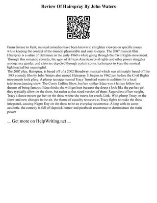 Review Of Hairspray By John Waters
From Grease to Rent, musical comedies have been known to enlighten viewers on specific issues
while keeping the context of the musical pleasurable and easy to enjoy. The 2007 musical film
Hairspray is a satire of Baltimore in the early 1960 s while going through the Civil Rights movement.
Through this romantic comedy, the agon of African American civil rights and other power struggles
among race gender, and class are depicted through certain comic techniques to keep the musical
lighthearted but meaningful.
The 2007 play, Hairspray, is based off of a 2002 Broadway musical which was ultimately based off the
1988 comedy film by John Waters also named Hairspray. It begins in 1962 just before the Civil Rights
movements took place. A plump teenager named Tracy Turnblad wants to audition for a local
television dancing show, The Corny Collins Show, but her mother Edna won t let her follow her
dreams of being famous. Edna thinks she will get hurt because she doesn t look like the perfect girl
they typically allow on the show, but rather a plus sized version of them. Regardless of her weight,
Tracy s dance moves get her on the show where she meets her crush, Link. With plump Tracy on the
show and new changes in the air, the theme of equality reoccurs as Tracy fights to make the show
integrated, causing Negro Day on the show to be an everyday occurrence. Along with its camp
aesthetic, the comedy is full of slapstick humor and parabasis recurrence to demonstrate the main
power
... Get more on HelpWriting.net ...
 