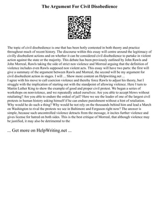 The Argument For Civil Disobedience
The topic of civil disobedience is one that has been hotly contested in both theory and practice
throughout much of recent history. The discourse within this essay will centre around the legitimacy of
civilly disobedient actions and on whether it can be considered civil disobedience to partake in violent
action against the state or the majority. This debate has been previously outlined by John Rawls and
John Morreal, Rawls taking the side of strict non violence and Morreal arguing that the definition of
violence includes even Rawls supposed non violent acts. This essay will have two parts: the first will
give a summary of the argument between Rawls and Morreal, the second will be my argument for
civil disobedient action in stages. I will ... Show more content on Helpwriting.net ...
I agree with his move to call coercion violence and thereby force Rawls to adjust his theory, but I
struggle with the implication of starting out with the standpoint of allowing violence. Here I turn to
Martin Luther King to show the example of good and proper civil protest. We began a series of
workshops on nonviolence, and we repeatedly asked ourselves: Are you able to accept blows without
retaliating? Are you able to endure the ordeal of jail? Here we see the leader of one of the largest civil
protests in human history asking himself if he can endure punishment without a hint of retaliation.
Why would he do such a thing? Why would he not rely on the thousands behind him and lead a March
on Washington to rival the protests we see in Baltimore and Ferguson right now? The answer is
simple, because such uncontrolled violence detracts from the message, it incites further violence and
gives license for hatred on both sides. This is the best critique of Morreal, that although violence may
be justified, it may also be detrimental to the
... Get more on HelpWriting.net ...
 