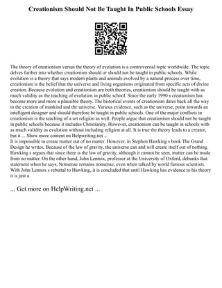 Creationism Should Not Be Taught In Public Schools Essay
The theory of creationism versus the theory of evolution is a controversial topic worldwide. The topic
delves further into whether creationism should or should not be taught in public schools. While
evolution is a theory that says modern plants and animals evolved by a natural process over time,
creationism is the belief that the universe and living organisms originated from specific acts of divine
creation. Because evolution and creationism are both theories, creationism should be taught with as
much validity as the teaching of evolution in public school. Since the early 1990 s creationism has
become more and more a plausible theory. The historical events of creationism dates back all the way
to the creation of mankind and the universe. Various evidence, such as the universe, point towards an
intelligent designer and should therefore be taught in public schools. One of the major conflicts in
creationism is the teaching of a set religion as well. People argue that creationism should not be taught
in public schools because it includes Christianity. However, creationism can be taught in schools with
as much validity as evolution without including religion at all. It is true the theory leads to a creator,
but it ... Show more content on Helpwriting.net ...
It is impossible to create matter out of no matter. However, in Stephen Hawking s book The Grand
Design he writes, Because of the law of gravity, the universe can and will create itself out of nothing.
Hawking s argues that since there is the law of gravity, although it cannot be seen, matter can be made
from no matter. On the other hand, John Lennox, professor at the University of Oxford, debunks that
statement when he says, Nonsense remains nonsense, even when talked by world famous scientists.
With John Lennox s rebuttal to Hawking, it is concluded that until Hawking has evidence to his theory
it is just a
... Get more on HelpWriting.net ...
 