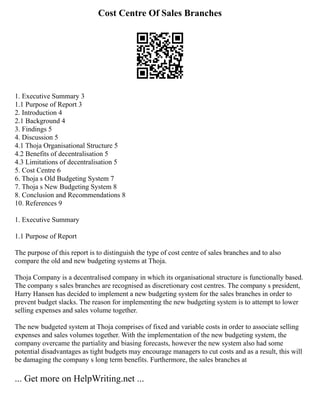 Cost Centre Of Sales Branches
1. Executive Summary 3
1.1 Purpose of Report 3
2. Introduction 4
2.1 Background 4
3. Findings 5
4. Discussion 5
4.1 Thoja Organisational Structure 5
4.2 Benefits of decentralisation 5
4.3 Limitations of decentralisation 5
5. Cost Centre 6
6. Thoja s Old Budgeting System 7
7. Thoja s New Budgeting System 8
8. Conclusion and Recommendations 8
10. References 9
1. Executive Summary
1.1 Purpose of Report
The purpose of this report is to distinguish the type of cost centre of sales branches and to also
compare the old and new budgeting systems at Thoja.
Thoja Company is a decentralised company in which its organisational structure is functionally based.
The company s sales branches are recognised as discretionary cost centres. The company s president,
Harry Hansen has decided to implement a new budgeting system for the sales branches in order to
prevent budget slacks. The reason for implementing the new budgeting system is to attempt to lower
selling expenses and sales volume together.
The new budgeted system at Thoja comprises of fixed and variable costs in order to associate selling
expenses and sales volumes together. With the implementation of the new budgeting system, the
company overcame the partiality and biasing forecasts, however the new system also had some
potential disadvantages as tight budgets may encourage managers to cut costs and as a result, this will
be damaging the company s long term benefits. Furthermore, the sales branches at
... Get more on HelpWriting.net ...
 