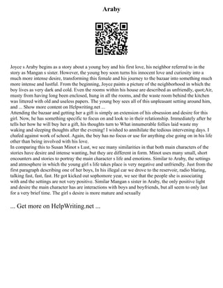 Araby
Joyce s Araby begins as a story about a young boy and his first love, his neighbor referred to in the
story as Mangan s sister. However, the young boy soon turns his innocent love and curiosity into a
much more intense desire, transforming this female and his journey to the bazaar into something much
more intense and lustful. From the beginning, Joyce paints a picture of the neighborhood in which the
boy lives as very dark and cold. Even the rooms within his house are described as unfriendly, quot;Air,
musty from having long been enclosed, hung in all the rooms, and the waste room behind the kitchen
was littered with old and useless papers. The young boy sees all of this unpleasant setting around him,
and ... Show more content on Helpwriting.net ...
Attending the bazaar and getting her a gift is simply an extension of his obsession and desire for this
girl. Now, he has something specific to focus on and look to in their relationship. Immediately after he
tells her how he will buy her a gift, his thoughts turn to What innumerable follies laid waste my
waking and sleeping thoughts after the evening! I wished to annihilate the tedious intervening days. I
chafed against work of school. Again, the boy has no focus or use for anything else going on in his life
other than being involved with his love.
In comparing this to Susan Minot s Lust, we see many similarities in that both main characters of the
stories have desire and intense wanting, but they are different in form. Minot uses many small, short
encounters and stories to portray the main character s life and emotions. Similar to Araby, the settings
and atmosphere in which the young girl s life takes place is very negative and unfriendly. Just from the
first paragraph describing one of her boys, In his illegal car we drove to the reservoir, radio blaring,
talking fast, fast, fast. He got kicked out sophomore year, we see that the people she is associating
with and the settings are not very positive. Similar Mangan s sister in Araby, the only positive light
and desire the main character has are interactions with boys and boyfriends, but all seem to only last
for a very brief time. The girl s desire is more mature and sexually
... Get more on HelpWriting.net ...
 