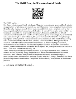 The SWOT Analysis Of Intercontinental Hotels
The SWOT analysis
Size feature Intercontinental Hotels is in danger. The grater Intercontinental resorts and hotels gets, the
more purse they have to pursue new markets and guard themselves versus competitor, Intercontinental
Hotels has a big impact, so an analyst must lay more weight into it. Own a long term positive. Have a
long term positive effect on this structure, which adds to its amount. This specific factor will drive to a
lowering in costs and to rise in revenue for this structure. Intercontinental Hotels is a difficult
qualitative factor to defend, so vie foundation will have an easy time overcoming it. A powerful brand
name is a main strength of Intercontinental, This gives Intercontinental Hotels the ability to charge
higher prices for their products because consumers venue extra amount in the brand. Having a strong
name as intercontinental hotel Makes them not afraid of their competitors. When given a choice,
customers are faithful to Intercontinental resorts and hotels. In state of targeting all customers,
Intercontinental resorts and hotels only needs to target new customers in demand to cultivate their
business, faithful can be known as a customer stick to approve that your organization s service offer is
their ... Show more content on Helpwriting.net ...
A hotel marketing manager ought to retain awareness of your aspects of which affect your hotel
business and also acquire any deeply comprehend with the desires and also behavior of a hotel s
customer. A hotel marketing manager will certainly result in matching promoting along with
promotional activities in order to meet customers requires doing work strongly with some other hotels
personnel to guarantee customers tend to be pleased with this amenity along with his or her moment
generally
... Get more on HelpWriting.net ...
 