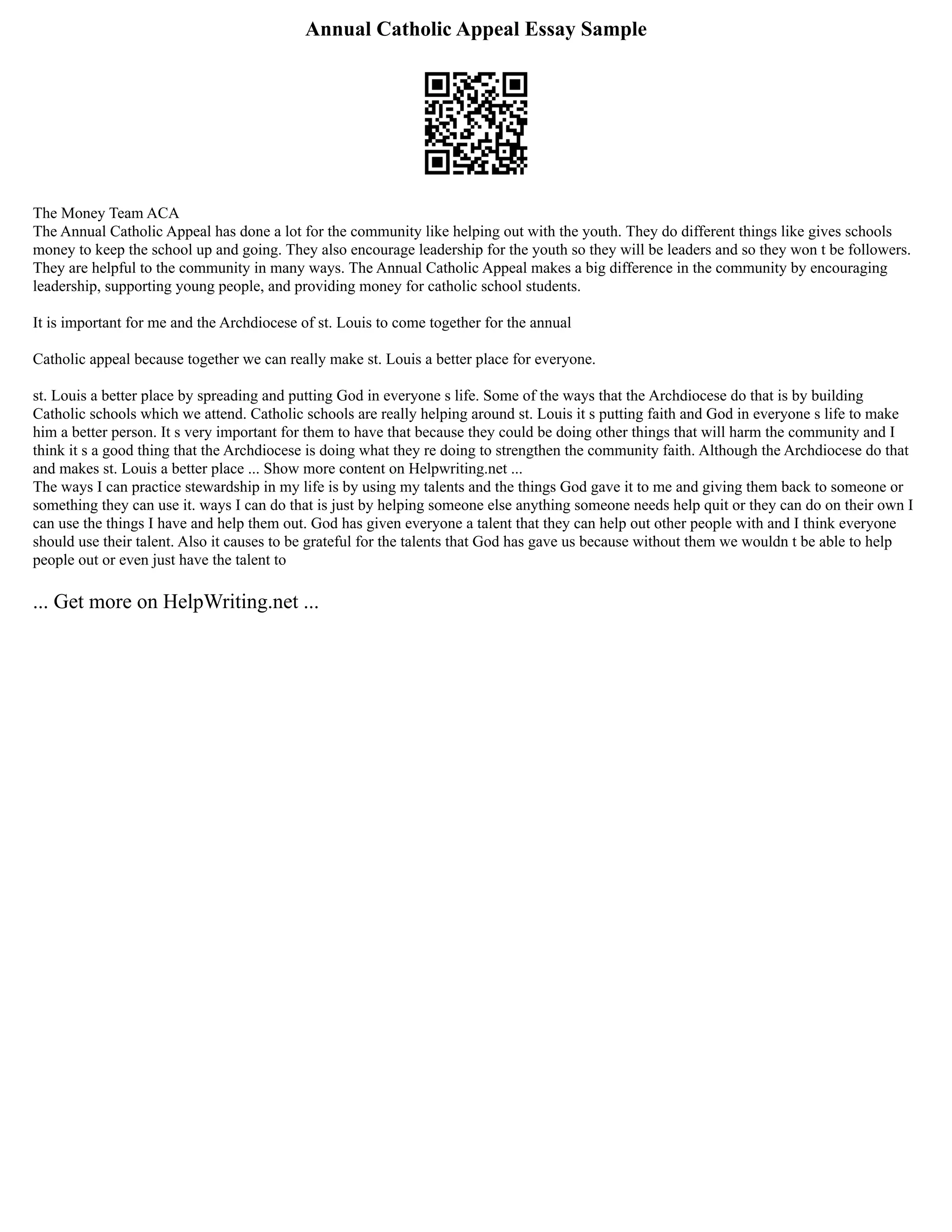 Annual Catholic Appeal Essay Sample
The Money Team ACA
The Annual Catholic Appeal has done a lot for the community like helping out with the youth. They do different things like gives schools
money to keep the school up and going. They also encourage leadership for the youth so they will be leaders and so they won t be followers.
They are helpful to the community in many ways. The Annual Catholic Appeal makes a big difference in the community by encouraging
leadership, supporting young people, and providing money for catholic school students.
It is important for me and the Archdiocese of st. Louis to come together for the annual
Catholic appeal because together we can really make st. Louis a better place for everyone.
st. Louis a better place by spreading and putting God in everyone s life. Some of the ways that the Archdiocese do that is by building
Catholic schools which we attend. Catholic schools are really helping around st. Louis it s putting faith and God in everyone s life to make
him a better person. It s very important for them to have that because they could be doing other things that will harm the community and I
think it s a good thing that the Archdiocese is doing what they re doing to strengthen the community faith. Although the Archdiocese do that
and makes st. Louis a better place ... Show more content on Helpwriting.net ...
The ways I can practice stewardship in my life is by using my talents and the things God gave it to me and giving them back to someone or
something they can use it. ways I can do that is just by helping someone else anything someone needs help quit or they can do on their own I
can use the things I have and help them out. God has given everyone a talent that they can help out other people with and I think everyone
should use their talent. Also it causes to be grateful for the talents that God has gave us because without them we wouldn t be able to help
people out or even just have the talent to
... Get more on HelpWriting.net ...
 