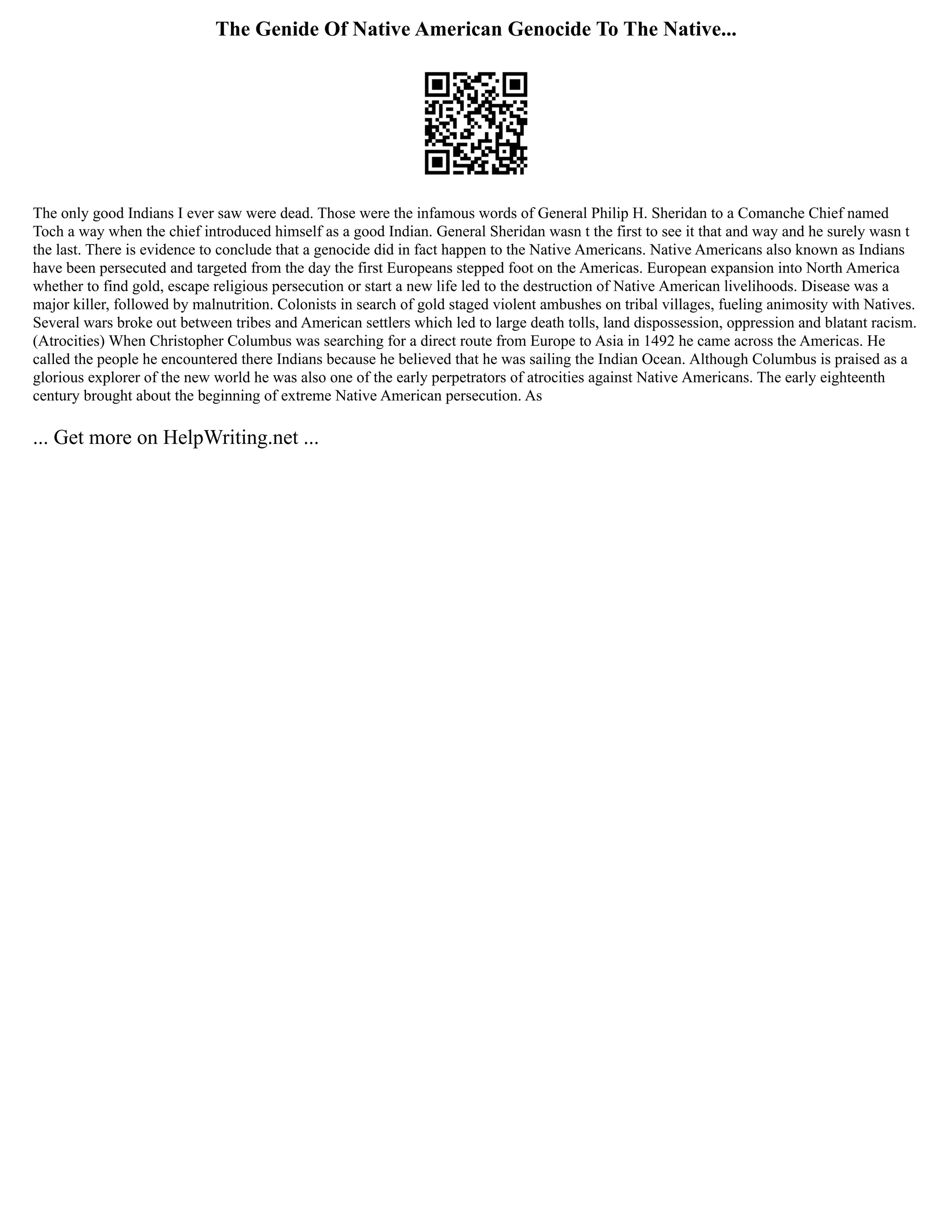 The Genide Of Native American Genocide To The Native...
The only good Indians I ever saw were dead. Those were the infamous words of General Philip H. Sheridan to a Comanche Chief named
Toch a way when the chief introduced himself as a good Indian. General Sheridan wasn t the first to see it that and way and he surely wasn t
the last. There is evidence to conclude that a genocide did in fact happen to the Native Americans. Native Americans also known as Indians
have been persecuted and targeted from the day the first Europeans stepped foot on the Americas. European expansion into North America
whether to find gold, escape religious persecution or start a new life led to the destruction of Native American livelihoods. Disease was a
major killer, followed by malnutrition. Colonists in search of gold staged violent ambushes on tribal villages, fueling animosity with Natives.
Several wars broke out between tribes and American settlers which led to large death tolls, land dispossession, oppression and blatant racism.
(Atrocities) When Christopher Columbus was searching for a direct route from Europe to Asia in 1492 he came across the Americas. He
called the people he encountered there Indians because he believed that he was sailing the Indian Ocean. Although Columbus is praised as a
glorious explorer of the new world he was also one of the early perpetrators of atrocities against Native Americans. The early eighteenth
century brought about the beginning of extreme Native American persecution. As
... Get more on HelpWriting.net ...
 
