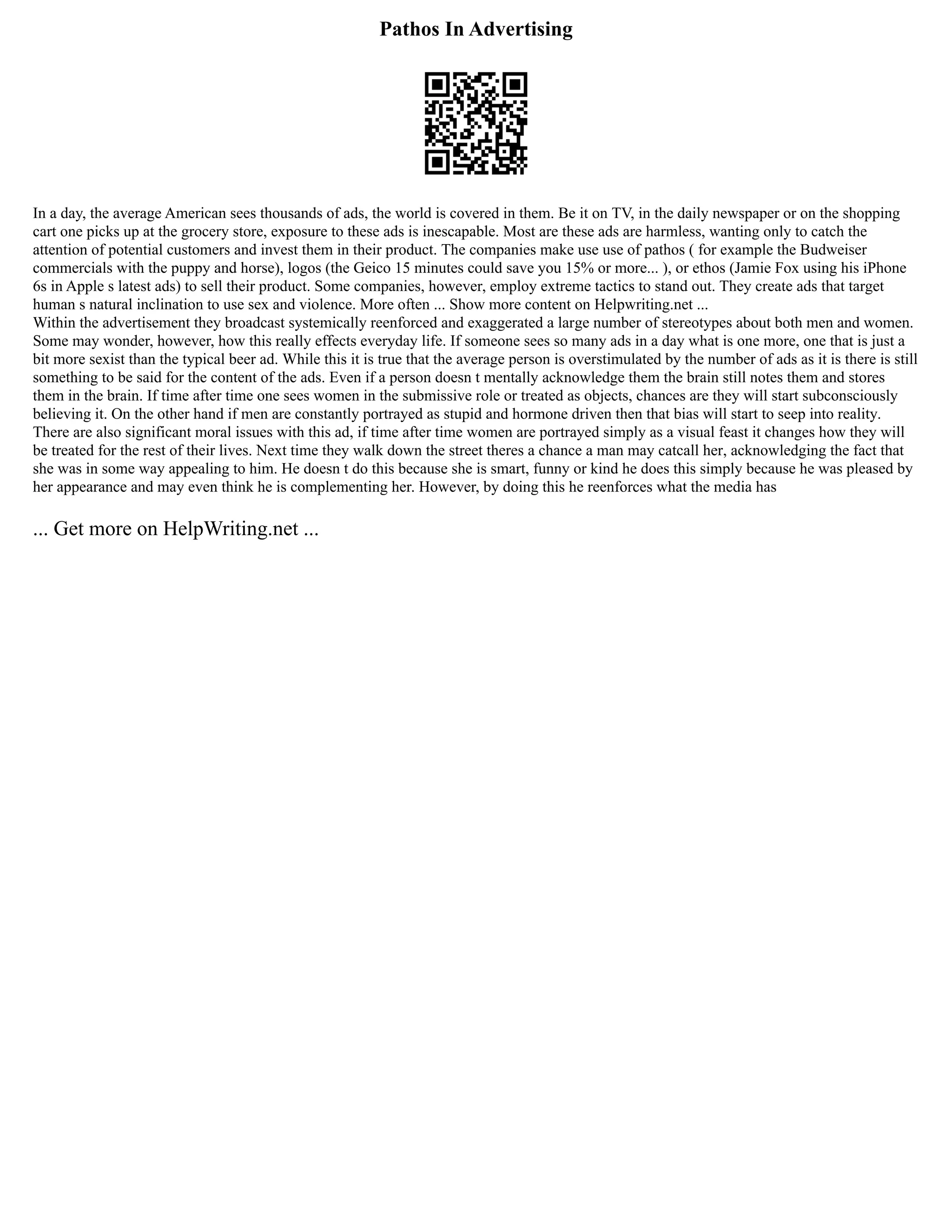 Pathos In Advertising
In a day, the average American sees thousands of ads, the world is covered in them. Be it on TV, in the daily newspaper or on the shopping
cart one picks up at the grocery store, exposure to these ads is inescapable. Most are these ads are harmless, wanting only to catch the
attention of potential customers and invest them in their product. The companies make use use of pathos ( for example the Budweiser
commercials with the puppy and horse), logos (the Geico 15 minutes could save you 15% or more... ), or ethos (Jamie Fox using his iPhone
6s in Apple s latest ads) to sell their product. Some companies, however, employ extreme tactics to stand out. They create ads that target
human s natural inclination to use sex and violence. More often ... Show more content on Helpwriting.net ...
Within the advertisement they broadcast systemically reenforced and exaggerated a large number of stereotypes about both men and women.
Some may wonder, however, how this really effects everyday life. If someone sees so many ads in a day what is one more, one that is just a
bit more sexist than the typical beer ad. While this it is true that the average person is overstimulated by the number of ads as it is there is still
something to be said for the content of the ads. Even if a person doesn t mentally acknowledge them the brain still notes them and stores
them in the brain. If time after time one sees women in the submissive role or treated as objects, chances are they will start subconsciously
believing it. On the other hand if men are constantly portrayed as stupid and hormone driven then that bias will start to seep into reality.
There are also significant moral issues with this ad, if time after time women are portrayed simply as a visual feast it changes how they will
be treated for the rest of their lives. Next time they walk down the street theres a chance a man may catcall her, acknowledging the fact that
she was in some way appealing to him. He doesn t do this because she is smart, funny or kind he does this simply because he was pleased by
her appearance and may even think he is complementing her. However, by doing this he reenforces what the media has
... Get more on HelpWriting.net ...
 