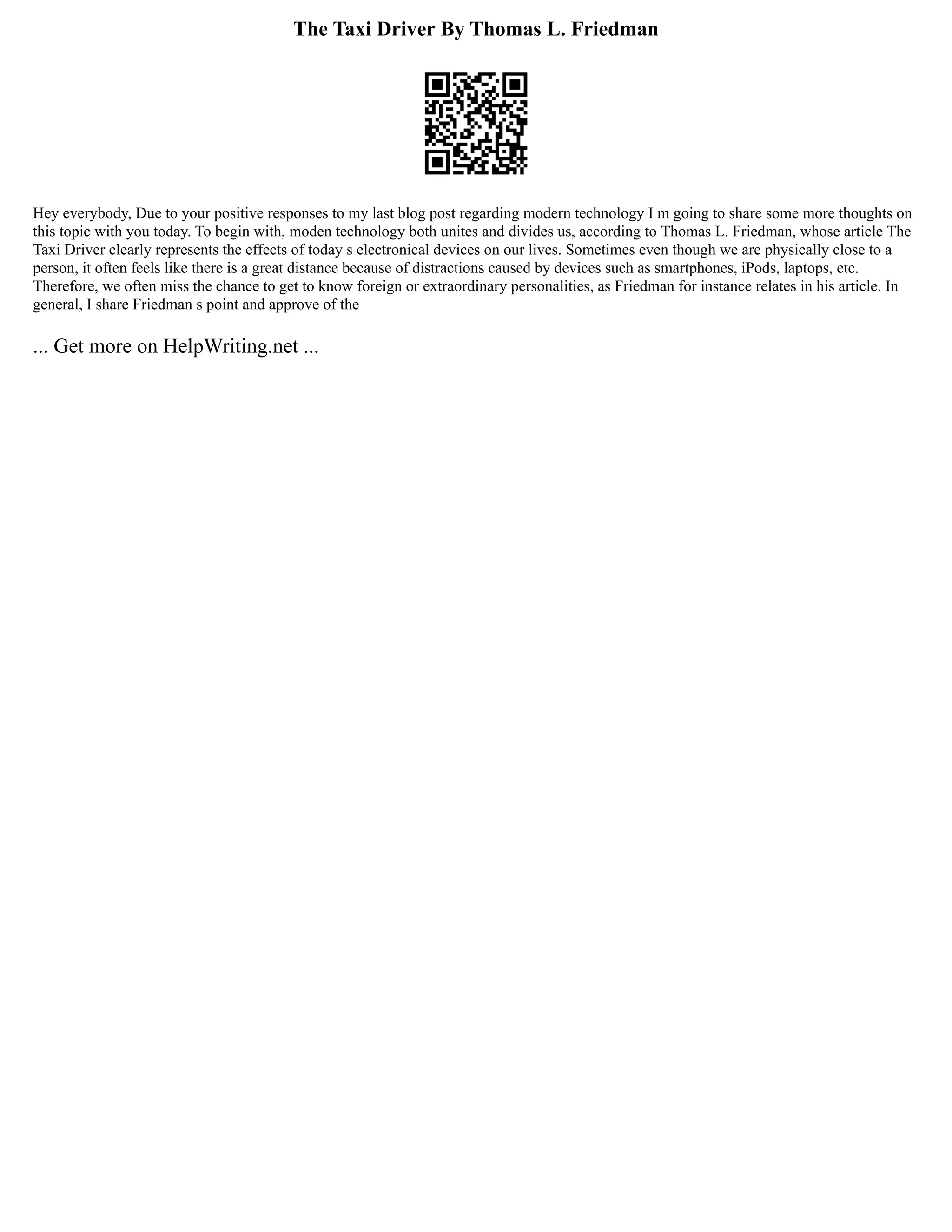 The Taxi Driver By Thomas L. Friedman
Hey everybody, Due to your positive responses to my last blog post regarding modern technology I m going to share some more thoughts on
this topic with you today. To begin with, moden technology both unites and divides us, according to Thomas L. Friedman, whose article The
Taxi Driver clearly represents the effects of today s electronical devices on our lives. Sometimes even though we are physically close to a
person, it often feels like there is a great distance because of distractions caused by devices such as smartphones, iPods, laptops, etc.
Therefore, we often miss the chance to get to know foreign or extraordinary personalities, as Friedman for instance relates in his article. In
general, I share Friedman s point and approve of the
... Get more on HelpWriting.net ...
 