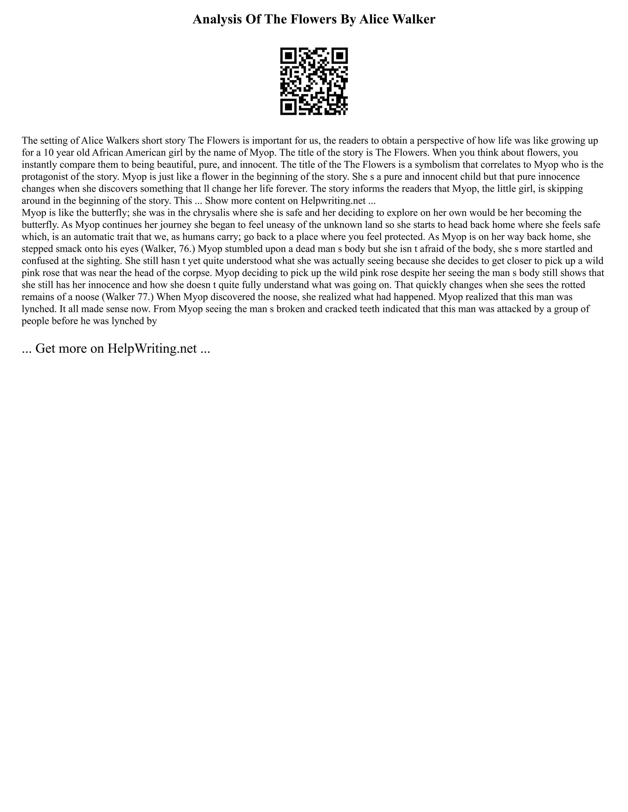 Analysis Of The Flowers By Alice Walker
The setting of Alice Walkers short story The Flowers is important for us, the readers to obtain a perspective of how life was like growing up
for a 10 year old African American girl by the name of Myop. The title of the story is The Flowers. When you think about flowers, you
instantly compare them to being beautiful, pure, and innocent. The title of the The Flowers is a symbolism that correlates to Myop who is the
protagonist of the story. Myop is just like a flower in the beginning of the story. She s a pure and innocent child but that pure innocence
changes when she discovers something that ll change her life forever. The story informs the readers that Myop, the little girl, is skipping
around in the beginning of the story. This ... Show more content on Helpwriting.net ...
Myop is like the butterfly; she was in the chrysalis where she is safe and her deciding to explore on her own would be her becoming the
butterfly. As Myop continues her journey she began to feel uneasy of the unknown land so she starts to head back home where she feels safe
which, is an automatic trait that we, as humans carry; go back to a place where you feel protected. As Myop is on her way back home, she
stepped smack onto his eyes (Walker, 76.) Myop stumbled upon a dead man s body but she isn t afraid of the body, she s more startled and
confused at the sighting. She still hasn t yet quite understood what she was actually seeing because she decides to get closer to pick up a wild
pink rose that was near the head of the corpse. Myop deciding to pick up the wild pink rose despite her seeing the man s body still shows that
she still has her innocence and how she doesn t quite fully understand what was going on. That quickly changes when she sees the rotted
remains of a noose (Walker 77.) When Myop discovered the noose, she realized what had happened. Myop realized that this man was
lynched. It all made sense now. From Myop seeing the man s broken and cracked teeth indicated that this man was attacked by a group of
people before he was lynched by
... Get more on HelpWriting.net ...
 