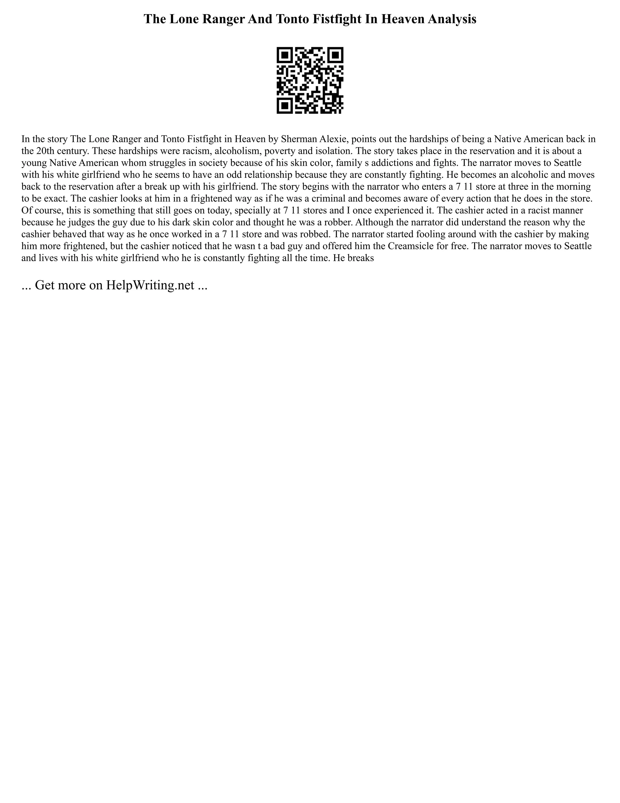 The Lone Ranger And Tonto Fistfight In Heaven Analysis
In the story The Lone Ranger and Tonto Fistfight in Heaven by Sherman Alexie, points out the hardships of being a Native American back in
the 20th century. These hardships were racism, alcoholism, poverty and isolation. The story takes place in the reservation and it is about a
young Native American whom struggles in society because of his skin color, family s addictions and fights. The narrator moves to Seattle
with his white girlfriend who he seems to have an odd relationship because they are constantly fighting. He becomes an alcoholic and moves
back to the reservation after a break up with his girlfriend. The story begins with the narrator who enters a 7 11 store at three in the morning
to be exact. The cashier looks at him in a frightened way as if he was a criminal and becomes aware of every action that he does in the store.
Of course, this is something that still goes on today, specially at 7 11 stores and I once experienced it. The cashier acted in a racist manner
because he judges the guy due to his dark skin color and thought he was a robber. Although the narrator did understand the reason why the
cashier behaved that way as he once worked in a 7 11 store and was robbed. The narrator started fooling around with the cashier by making
him more frightened, but the cashier noticed that he wasn t a bad guy and offered him the Creamsicle for free. The narrator moves to Seattle
and lives with his white girlfriend who he is constantly fighting all the time. He breaks
... Get more on HelpWriting.net ...
 