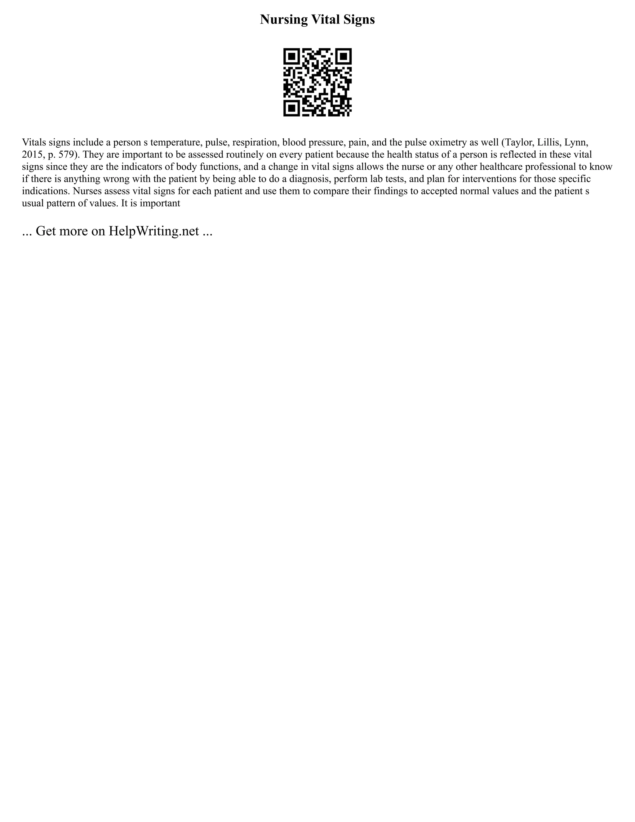 Nursing Vital Signs
Vitals signs include a person s temperature, pulse, respiration, blood pressure, pain, and the pulse oximetry as well (Taylor, Lillis, Lynn,
2015, p. 579). They are important to be assessed routinely on every patient because the health status of a person is reflected in these vital
signs since they are the indicators of body functions, and a change in vital signs allows the nurse or any other healthcare professional to know
if there is anything wrong with the patient by being able to do a diagnosis, perform lab tests, and plan for interventions for those specific
indications. Nurses assess vital signs for each patient and use them to compare their findings to accepted normal values and the patient s
usual pattern of values. It is important
... Get more on HelpWriting.net ...
 