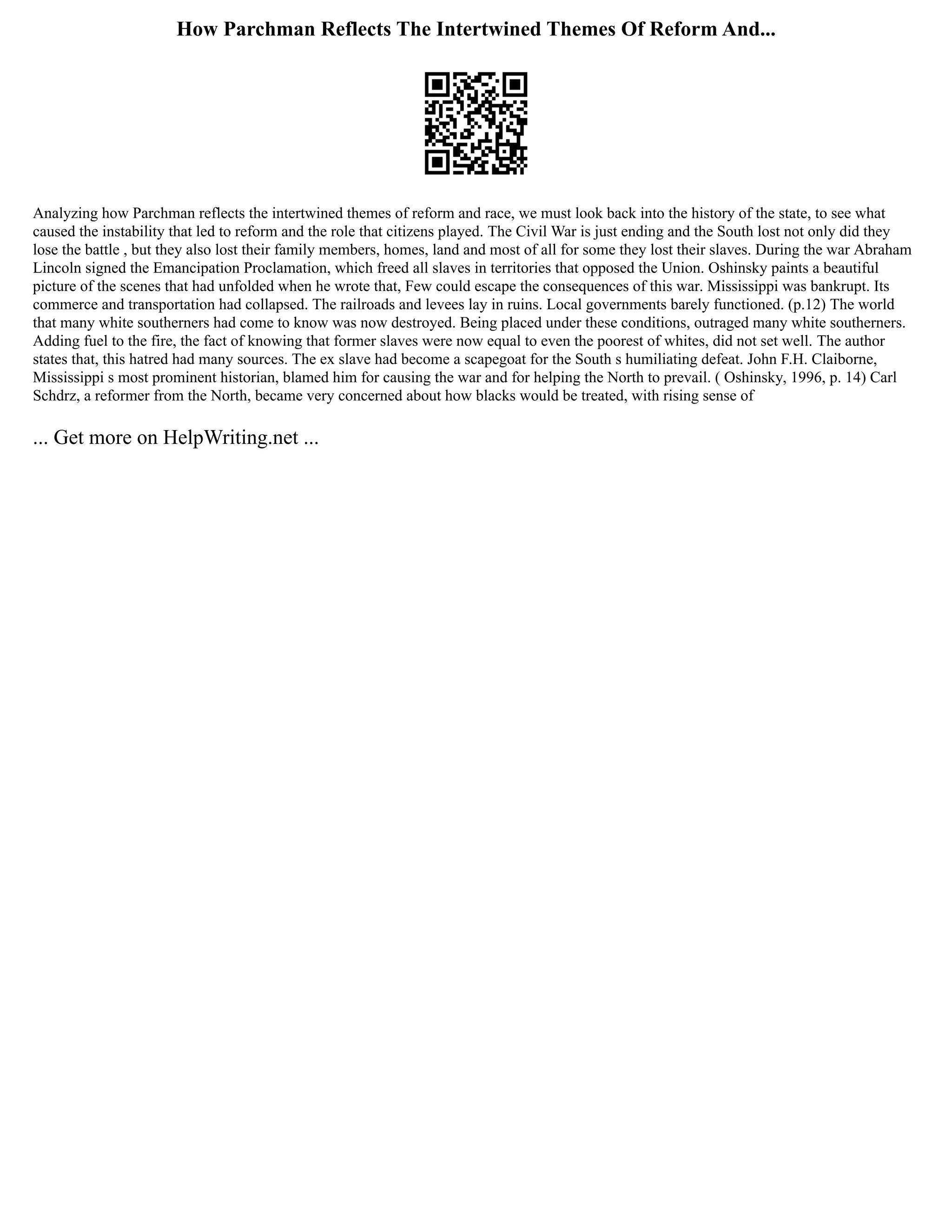 How Parchman Reflects The Intertwined Themes Of Reform And...
Analyzing how Parchman reflects the intertwined themes of reform and race, we must look back into the history of the state, to see what
caused the instability that led to reform and the role that citizens played. The Civil War is just ending and the South lost not only did they
lose the battle , but they also lost their family members, homes, land and most of all for some they lost their slaves. During the war Abraham
Lincoln signed the Emancipation Proclamation, which freed all slaves in territories that opposed the Union. Oshinsky paints a beautiful
picture of the scenes that had unfolded when he wrote that, Few could escape the consequences of this war. Mississippi was bankrupt. Its
commerce and transportation had collapsed. The railroads and levees lay in ruins. Local governments barely functioned. (p.12) The world
that many white southerners had come to know was now destroyed. Being placed under these conditions, outraged many white southerners.
Adding fuel to the fire, the fact of knowing that former slaves were now equal to even the poorest of whites, did not set well. The author
states that, this hatred had many sources. The ex slave had become a scapegoat for the South s humiliating defeat. John F.H. Claiborne,
Mississippi s most prominent historian, blamed him for causing the war and for helping the North to prevail. ( Oshinsky, 1996, p. 14) Carl
Schdrz, a reformer from the North, became very concerned about how blacks would be treated, with rising sense of
... Get more on HelpWriting.net ...
 