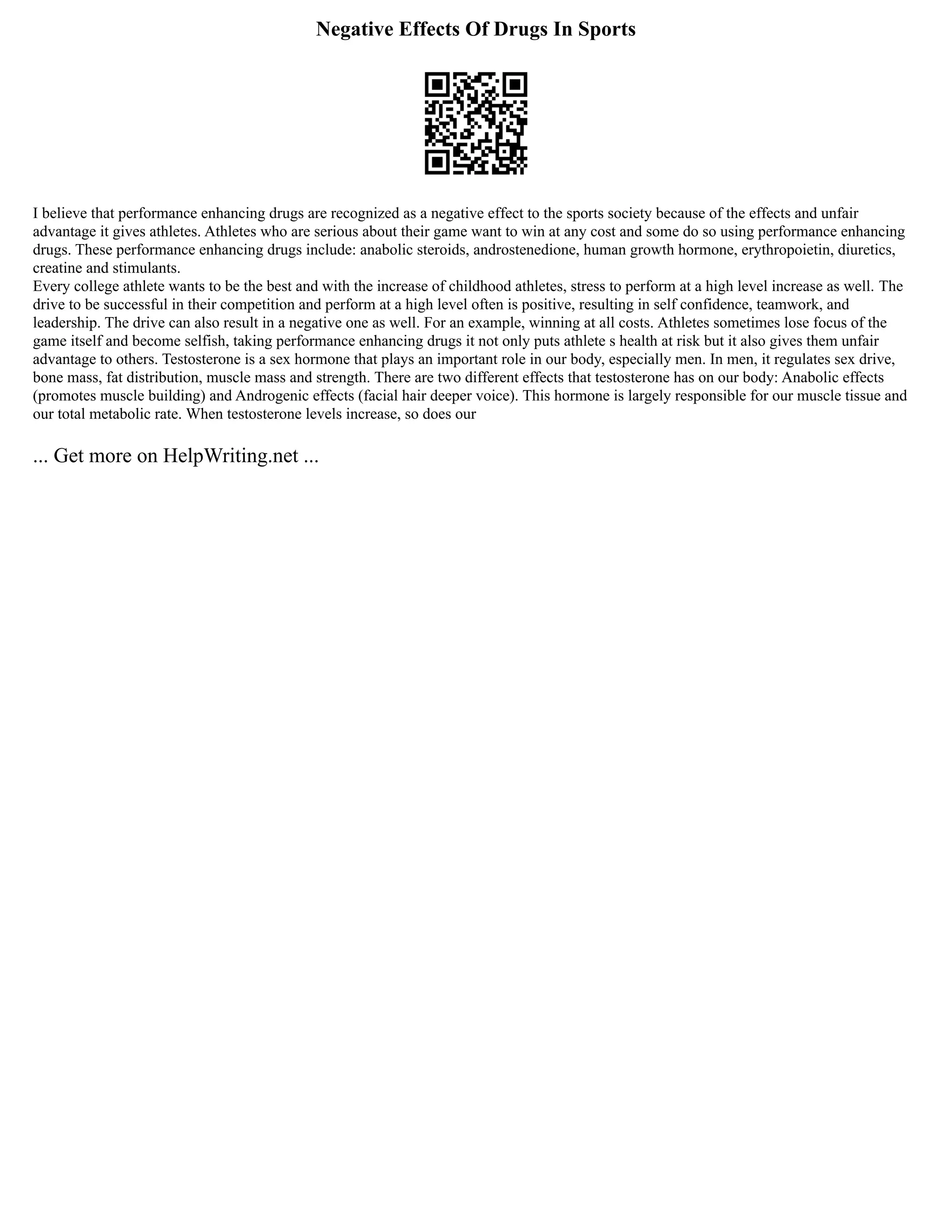Negative Effects Of Drugs In Sports
I believe that performance enhancing drugs are recognized as a negative effect to the sports society because of the effects and unfair
advantage it gives athletes. Athletes who are serious about their game want to win at any cost and some do so using performance enhancing
drugs. These performance enhancing drugs include: anabolic steroids, androstenedione, human growth hormone, erythropoietin, diuretics,
creatine and stimulants.
Every college athlete wants to be the best and with the increase of childhood athletes, stress to perform at a high level increase as well. The
drive to be successful in their competition and perform at a high level often is positive, resulting in self confidence, teamwork, and
leadership. The drive can also result in a negative one as well. For an example, winning at all costs. Athletes sometimes lose focus of the
game itself and become selfish, taking performance enhancing drugs it not only puts athlete s health at risk but it also gives them unfair
advantage to others. Testosterone is a sex hormone that plays an important role in our body, especially men. In men, it regulates sex drive,
bone mass, fat distribution, muscle mass and strength. There are two different effects that testosterone has on our body: Anabolic effects
(promotes muscle building) and Androgenic effects (facial hair deeper voice). This hormone is largely responsible for our muscle tissue and
our total metabolic rate. When testosterone levels increase, so does our
... Get more on HelpWriting.net ...
 