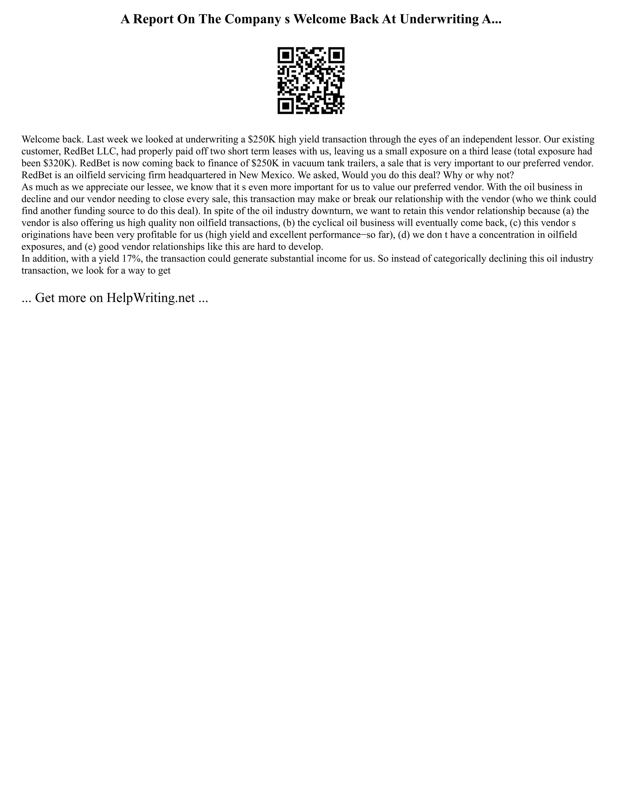 A Report On The Company s Welcome Back At Underwriting A...
Welcome back. Last week we looked at underwriting a $250K high yield transaction through the eyes of an independent lessor. Our existing
customer, RedBet LLC, had properly paid off two short term leases with us, leaving us a small exposure on a third lease (total exposure had
been $320K). RedBet is now coming back to finance of $250K in vacuum tank trailers, a sale that is very important to our preferred vendor.
RedBet is an oilfield servicing firm headquartered in New Mexico. We asked, Would you do this deal? Why or why not?
As much as we appreciate our lessee, we know that it s even more important for us to value our preferred vendor. With the oil business in
decline and our vendor needing to close every sale, this transaction may make or break our relationship with the vendor (who we think could
find another funding source to do this deal). In spite of the oil industry downturn, we want to retain this vendor relationship because (a) the
vendor is also offering us high quality non oilfield transactions, (b) the cyclical oil business will eventually come back, (c) this vendor s
originations have been very profitable for us (high yield and excellent performance−so far), (d) we don t have a concentration in oilfield
exposures, and (e) good vendor relationships like this are hard to develop.
In addition, with a yield 17%, the transaction could generate substantial income for us. So instead of categorically declining this oil industry
transaction, we look for a way to get
... Get more on HelpWriting.net ...
 