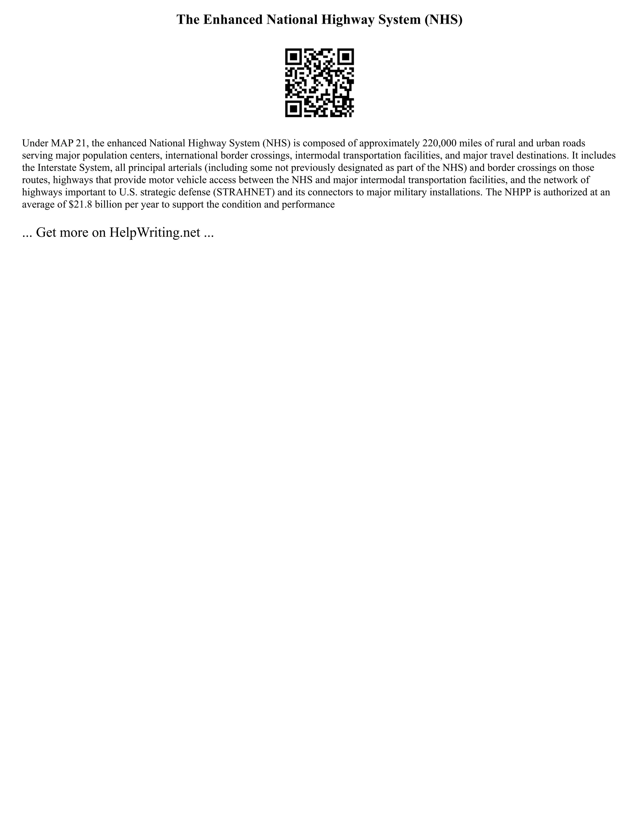 The Enhanced National Highway System (NHS)
Under MAP 21, the enhanced National Highway System (NHS) is composed of approximately 220,000 miles of rural and urban roads
serving major population centers, international border crossings, intermodal transportation facilities, and major travel destinations. It includes
the Interstate System, all principal arterials (including some not previously designated as part of the NHS) and border crossings on those
routes, highways that provide motor vehicle access between the NHS and major intermodal transportation facilities, and the network of
highways important to U.S. strategic defense (STRAHNET) and its connectors to major military installations. The NHPP is authorized at an
average of $21.8 billion per year to support the condition and performance
... Get more on HelpWriting.net ...
 