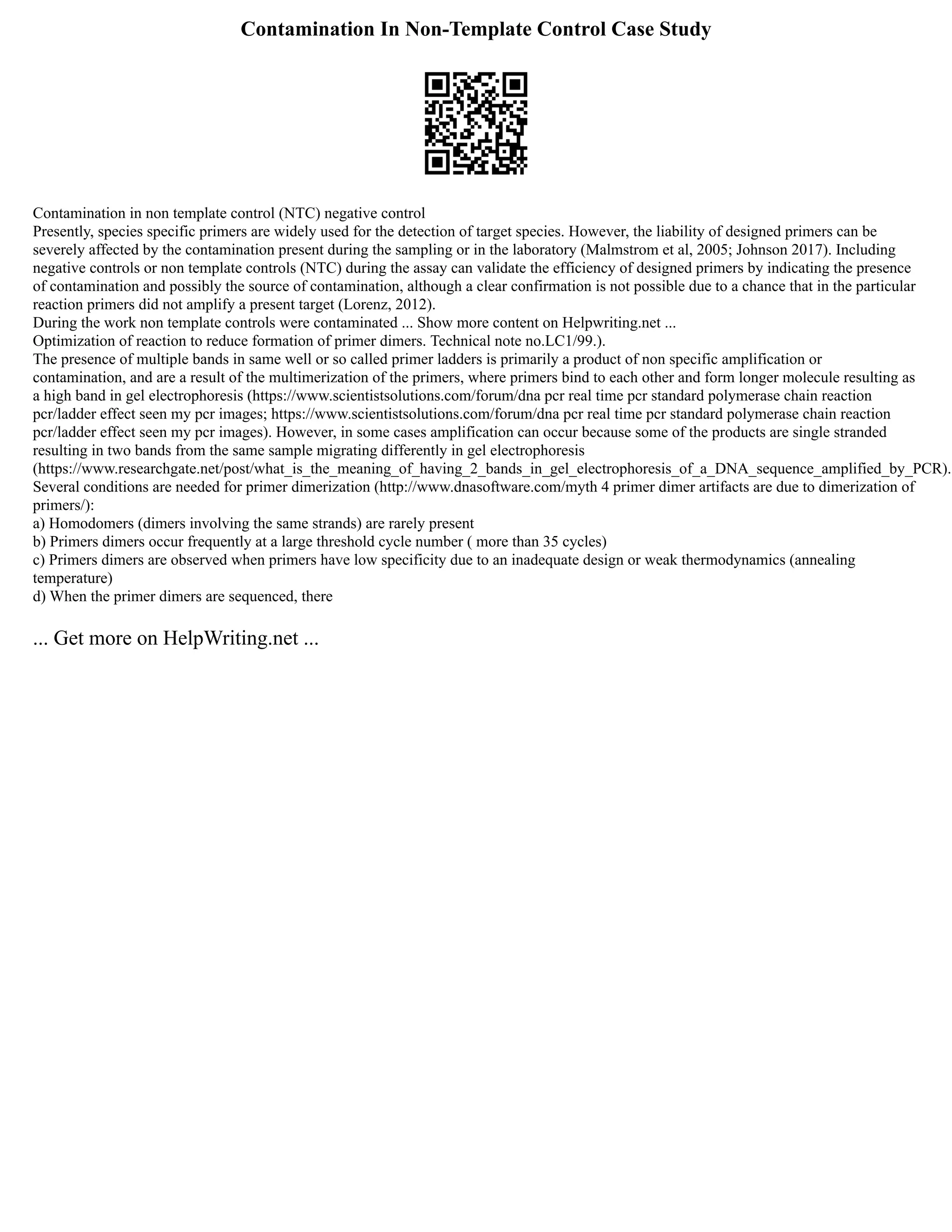 Contamination In Non-Template Control Case Study
Contamination in non template control (NTC) negative control
Presently, species specific primers are widely used for the detection of target species. However, the liability of designed primers can be
severely affected by the contamination present during the sampling or in the laboratory (Malmstrom et al, 2005; Johnson 2017). Including
negative controls or non template controls (NTC) during the assay can validate the efficiency of designed primers by indicating the presence
of contamination and possibly the source of contamination, although a clear confirmation is not possible due to a chance that in the particular
reaction primers did not amplify a present target (Lorenz, 2012).
During the work non template controls were contaminated ... Show more content on Helpwriting.net ...
Optimization of reaction to reduce formation of primer dimers. Technical note no.LC1/99.).
The presence of multiple bands in same well or so called primer ladders is primarily a product of non specific amplification or
contamination, and are a result of the multimerization of the primers, where primers bind to each other and form longer molecule resulting as
a high band in gel electrophoresis (https://www.scientistsolutions.com/forum/dna pcr real time pcr standard polymerase chain reaction
pcr/ladder effect seen my pcr images; https://www.scientistsolutions.com/forum/dna pcr real time pcr standard polymerase chain reaction
pcr/ladder effect seen my pcr images). However, in some cases amplification can occur because some of the products are single stranded
resulting in two bands from the same sample migrating differently in gel electrophoresis
(https://www.researchgate.net/post/what_is_the_meaning_of_having_2_bands_in_gel_electrophoresis_of_a_DNA_sequence_amplified_by_PCR).
Several conditions are needed for primer dimerization (http://www.dnasoftware.com/myth 4 primer dimer artifacts are due to dimerization of
primers/):
a) Homodomers (dimers involving the same strands) are rarely present
b) Primers dimers occur frequently at a large threshold cycle number ( more than 35 cycles)
c) Primers dimers are observed when primers have low specificity due to an inadequate design or weak thermodynamics (annealing
temperature)
d) When the primer dimers are sequenced, there
... Get more on HelpWriting.net ...
 