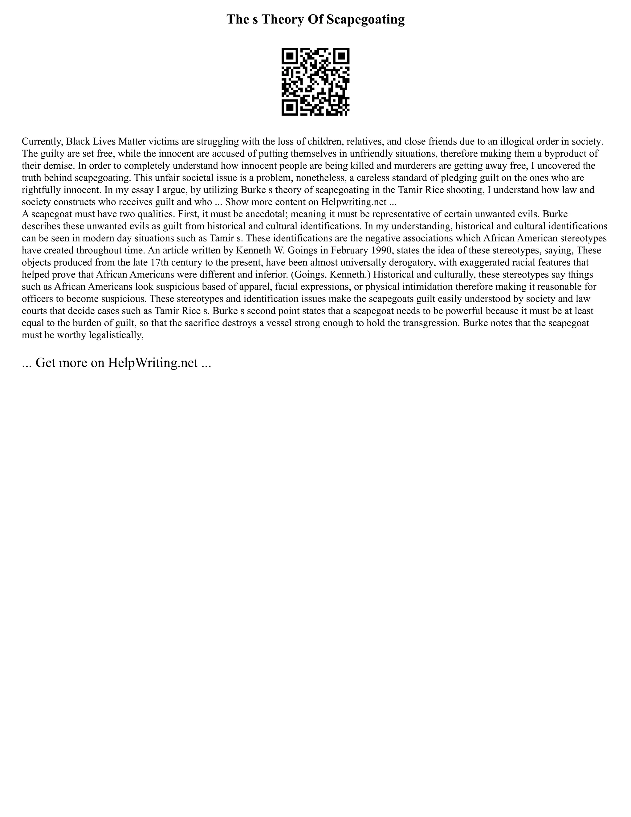 The s Theory Of Scapegoating
Currently, Black Lives Matter victims are struggling with the loss of children, relatives, and close friends due to an illogical order in society.
The guilty are set free, while the innocent are accused of putting themselves in unfriendly situations, therefore making them a byproduct of
their demise. In order to completely understand how innocent people are being killed and murderers are getting away free, I uncovered the
truth behind scapegoating. This unfair societal issue is a problem, nonetheless, a careless standard of pledging guilt on the ones who are
rightfully innocent. In my essay I argue, by utilizing Burke s theory of scapegoating in the Tamir Rice shooting, I understand how law and
society constructs who receives guilt and who ... Show more content on Helpwriting.net ...
A scapegoat must have two qualities. First, it must be anecdotal; meaning it must be representative of certain unwanted evils. Burke
describes these unwanted evils as guilt from historical and cultural identifications. In my understanding, historical and cultural identifications
can be seen in modern day situations such as Tamir s. These identifications are the negative associations which African American stereotypes
have created throughout time. An article written by Kenneth W. Goings in February 1990, states the idea of these stereotypes, saying, These
objects produced from the late 17th century to the present, have been almost universally derogatory, with exaggerated racial features that
helped prove that African Americans were different and inferior. (Goings, Kenneth.) Historical and culturally, these stereotypes say things
such as African Americans look suspicious based of apparel, facial expressions, or physical intimidation therefore making it reasonable for
officers to become suspicious. These stereotypes and identification issues make the scapegoats guilt easily understood by society and law
courts that decide cases such as Tamir Rice s. Burke s second point states that a scapegoat needs to be powerful because it must be at least
equal to the burden of guilt, so that the sacrifice destroys a vessel strong enough to hold the transgression. Burke notes that the scapegoat
must be worthy legalistically,
... Get more on HelpWriting.net ...
 