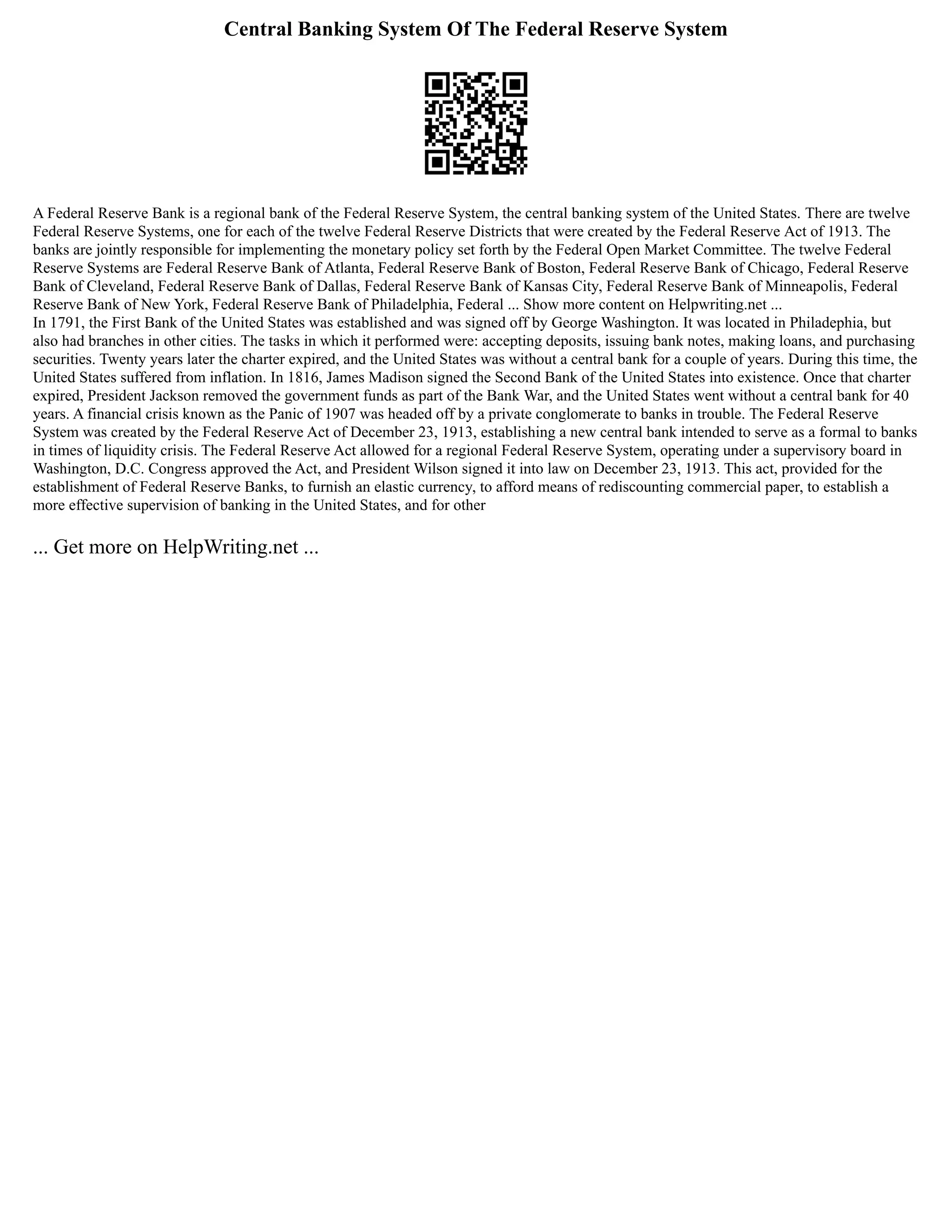 Central Banking System Of The Federal Reserve System
A Federal Reserve Bank is a regional bank of the Federal Reserve System, the central banking system of the United States. There are twelve
Federal Reserve Systems, one for each of the twelve Federal Reserve Districts that were created by the Federal Reserve Act of 1913. The
banks are jointly responsible for implementing the monetary policy set forth by the Federal Open Market Committee. The twelve Federal
Reserve Systems are Federal Reserve Bank of Atlanta, Federal Reserve Bank of Boston, Federal Reserve Bank of Chicago, Federal Reserve
Bank of Cleveland, Federal Reserve Bank of Dallas, Federal Reserve Bank of Kansas City, Federal Reserve Bank of Minneapolis, Federal
Reserve Bank of New York, Federal Reserve Bank of Philadelphia, Federal ... Show more content on Helpwriting.net ...
In 1791, the First Bank of the United States was established and was signed off by George Washington. It was located in Philadephia, but
also had branches in other cities. The tasks in which it performed were: accepting deposits, issuing bank notes, making loans, and purchasing
securities. Twenty years later the charter expired, and the United States was without a central bank for a couple of years. During this time, the
United States suffered from inflation. In 1816, James Madison signed the Second Bank of the United States into existence. Once that charter
expired, President Jackson removed the government funds as part of the Bank War, and the United States went without a central bank for 40
years. A financial crisis known as the Panic of 1907 was headed off by a private conglomerate to banks in trouble. The Federal Reserve
System was created by the Federal Reserve Act of December 23, 1913, establishing a new central bank intended to serve as a formal to banks
in times of liquidity crisis. The Federal Reserve Act allowed for a regional Federal Reserve System, operating under a supervisory board in
Washington, D.C. Congress approved the Act, and President Wilson signed it into law on December 23, 1913. This act, provided for the
establishment of Federal Reserve Banks, to furnish an elastic currency, to afford means of rediscounting commercial paper, to establish a
more effective supervision of banking in the United States, and for other
... Get more on HelpWriting.net ...
 